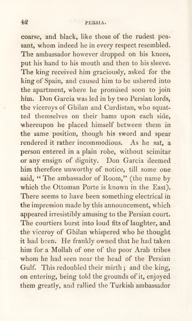 coarse, and black, like those of the rudest pea¬ sant, whom indeed he in every respect resembled. The ambassador however dropped on his knees, put his hand to his mouth and then to his sleeve. The king received him graciously, asked for the king of Spain, and caused him to be ushered into the apartment, where he promised soon to join him. Don Garcia was led in by two Persian lords, the viceroys of Ghilan and Curdistan, who squat¬ ted themselves on their hams upon each side, whereupon he placed himself between them in the same position, though his sword and spear rendered it rather incommodious. As he sat, a person entered in a plain robe, without scimitar or any ensign of dignity. Don Garcia deemed him therefore unworthy of notice, till some one said, ‘‘ The ambassador of Koom,” (the name by which the Ottoman Porte is known in the East). There seems to have been something electrical in the impression made by this announcement, which appeared irresistibly amusing to the Persian court. The courtiers burst into loud fits of laughter, and the viceroy of Ghilan whispered who he thought it had been. He frankly owned that he had taken him for a Mollah of one of the poor Arab tribes whom he had seen near the head of the Persian Gulf. This redoubled their mirth ; and the king, on entering, being told the grounds of it, enjoyed them greatly, and rallied the Turkish ambassador