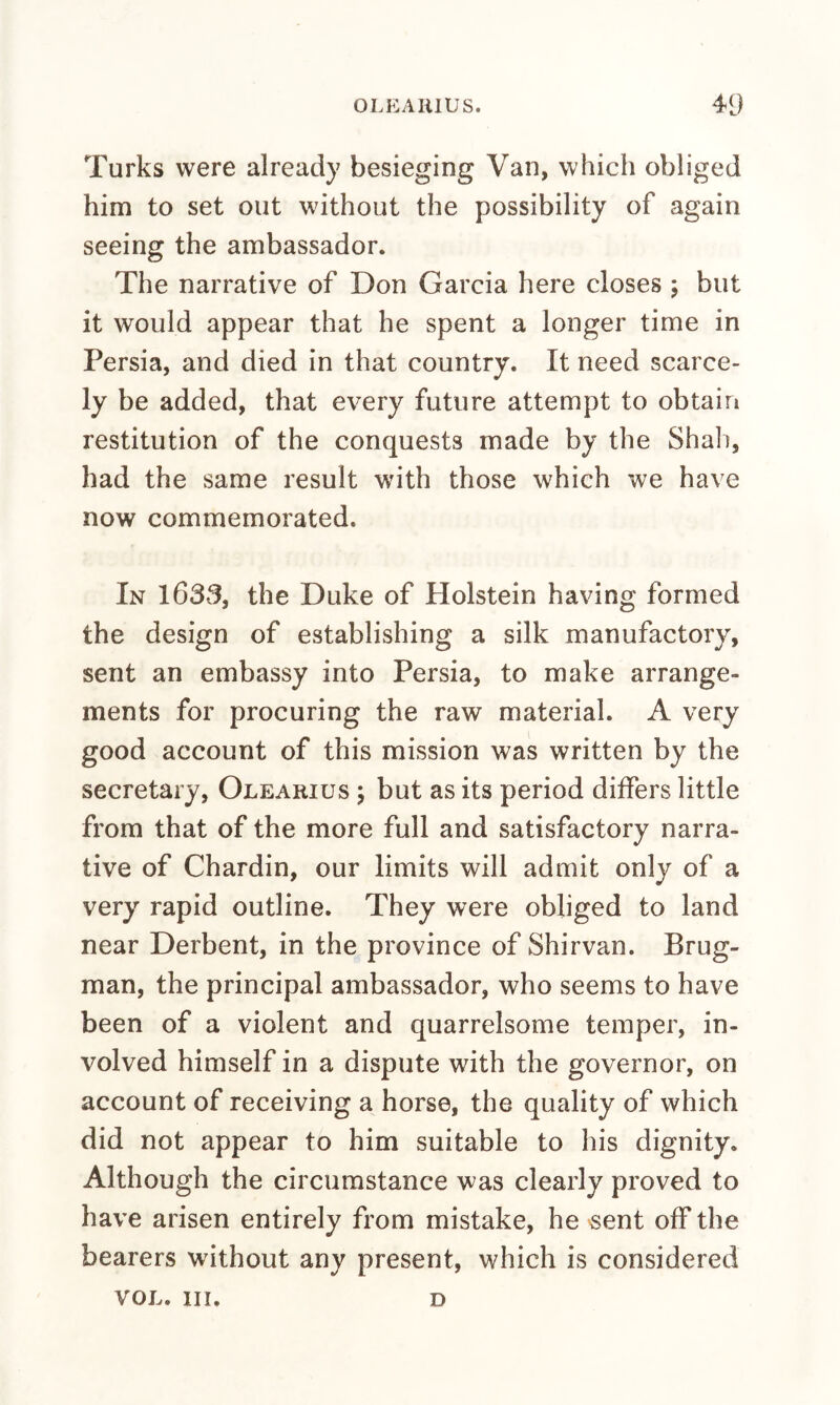 Turks were already besieging Van, which obliged him to set out without the possibility of again seeing the ambassador. The narrative of Don Garcia here closes ; but it would appear that he spent a longer time in Persia, and died in that country. It need scarce¬ ly be added, that every future attempt to obtain restitution of the conquests made by the Shall, had the same result with those which we have now commemorated. In 1633, the Duke of Holstein having formed the design of establishing a silk manufactory, sent an embassy into Persia, to make arrange¬ ments for procuring the raw material. A very good account of this mission was written by the secretary, Olearius ; but as its period differs little from that of the more full and satisfactory narra¬ tive of Chardin, our limits will admit only of a very rapid outline. They were obliged to land near Derbent, in the province of Shirvan. Brug- man, the principal ambassador, who seems to have been of a violent and quarrelsome temper, in¬ volved himself in a dispute with the governor, on account of receiving a horse, the quality of which did not appear to him suitable to his dignity. Although the circumstance was clearly proved to have arisen entirely from mistake, he 'Sent off the bearers without any present, which is considered VOL. III. D