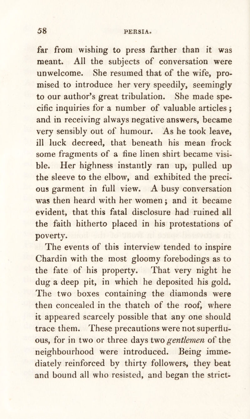 far from wishing to press farther than it was meant. All the subjects of conversation were unwelcome. She resumed that of the wife, pro¬ mised to introduce her very speedily, seemingly to our author’s great tribulation. She made spe¬ cific inquiries for a number of valuable articles; and in receiving always negative answers, became very sensibly out of humour. As he took leave, ill luck decreed, that beneath his mean frock some fragments of a fine linen shirt became visi¬ ble. Her highness instantly ran up, pulled up the sleeve to the elbow, and exhibited the preci¬ ous garment in full view. A busy conversation was then heard with her women; and it became evident, that this fatal disclosure had ruined all the faith hitherto placed in his protestations of poverty. The events of this interview tended to inspire Chardin with the most gloomy forebodings as to the fate of his property. That very night he dug a deep pit, in which he deposited his gold. The two boxes containing the diamonds were then concealed in the thatch of the roof, where it appeared scarcely possible that any one should trace them. These precautions were not superflu¬ ous, for in two or three days gentlemen of the neighbourhood were introduced. Being imme¬ diately reinforced by thirty followers, they beat and bound all who resisted, and began the strict-