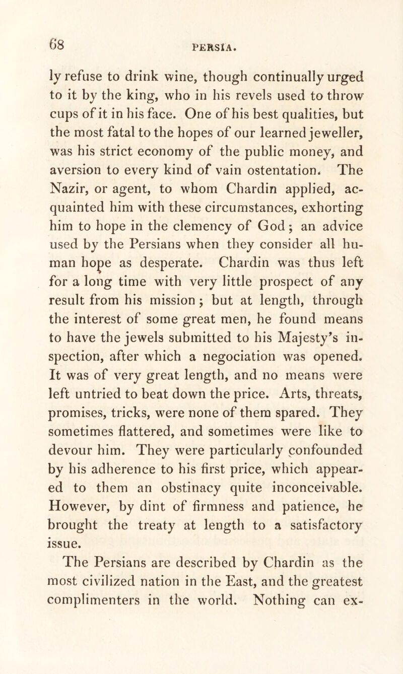 ly refuse to drink wine, though continually urged to it by the king, who in his revels used to throw cups of it in his face. One of his best qualities, but the most fatal to the hopes of our learned jeweller, was his strict economy of the public money, and aversion to every kind of vain ostentation. The Nazir, or agent, to whom Chardin applied, ac¬ quainted him with these circumstances, exhorting him to hope in the clemency of God; an advice used by the Persians when they consider all hu¬ man hope as desperate. Chardin was thus left for a long time with very little prospect of any result from his mission ; but at length, through the interest of some great men, he found means to have the jewels submitted to his Majesty’s in¬ spection, after which a negociation was opened. It was of very great length, and no means were left untried to beat down the price. Arts, threats, promises, tricks, were none of them spared. They sometimes flattered, and sometimes were like to devour him. They were particularly confounded by his adherence to his first price, which appear¬ ed to them an obstinacy quite inconceivable. However, by dint of firmness and patience, he brought the treaty at length to a satisfactory issue. The Persians are described by Chardin as the most civilized nation in the East, and the greatest complimenters in the world. Nothing can ex-