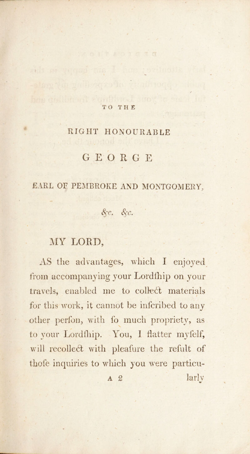 TO THE RIGHT HONOURABLE GEORGE EARL OF PEMBROKE AND MONTGOMERY, 8$c. Stc. MY LORD, AS the advantages, which I enjoyed from accompanying your Lordlhip on your travels, enabled me to collect materials for this work, it cannot be inferibed to any other perfon, with fo much propriety, as to your Lordlhip. You, I flatter myfelf, will recolledt with pleafure the refult of thofe inquiries to which you were particu- W