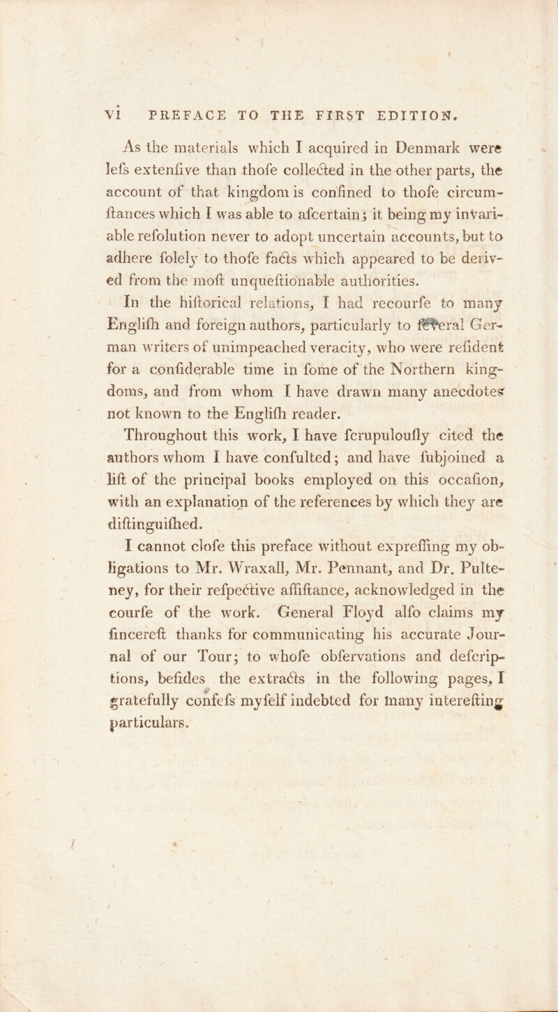 V! PREFACE TO THE FIRST EDITION, As the materials which I acquired in Denmark were lefs extenfive than thofe collected in the other parts, the account of that kingdom is confined to thofe circum- ftances which I was able to afcertain •» it being my invari- able refolution never to adopt uncertain accounts, but to adhere folety to thofe fadts which appeared to be deriv- ed from the moil unqueftionable authorities. In the hiftorical relations, I had recourfe to many Enghfh and foreign authors, particularly to ff^eral Ger- man writers of unimpeached veracity, who were refident for a confiderable time in fome of the Northern kina;- doms, and from whom I have drawn many anecdote^ not known to the Englifh reader. Throughout this work, I have fcmpuloufly cited the authors whom I have confulted; and have fubjoined a lift of the principal books employed on this occafton, with an explanation of the references by which they are diftinguilhed. I cannot clofe this preface without exprefling my ob- ligations to Mr. Wraxall, Mr. Pennant, and Dr. Pulte- ney, for their refpective afiiftance, acknowledged in the courfe of the wrork. General Floyd alfo claims my fmcereft thanks for communicating his accurate Jour- nal of our Tour; to whofe obfervations and defcrip- tions, befldes the extradfs in the following pages, I 0 gratefully confefs myfelf indebted for many interefting particulars*