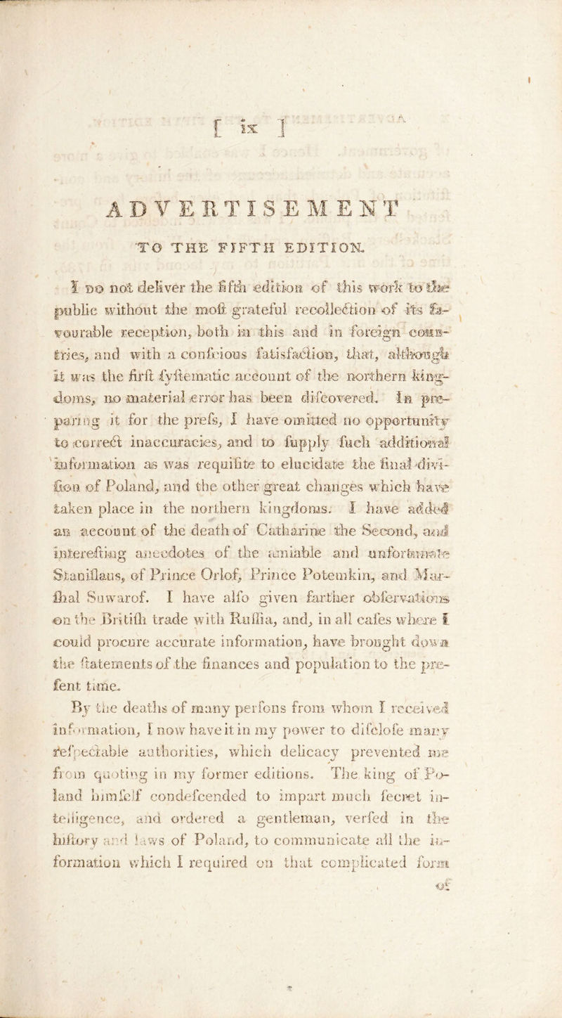 ADVERTISEMEN T 'TO THE FIFTH EDITION. 7 ' ' ■ ; 1 do not deliver the fifth edition of this work to’i&amp;e public without the moft grateful recollection of its fa- vourable reception, both in this and in foreign eoti®- tries, and with a confeious fatisfaciioo, that, akfcongtt it was the firft fvftematic account of the northern kinar- clom.s, no material error has been difcovered. in pre- paring it for the prefs, I have omitted no opportunity to ;coiTei6l inaccuracies, and to fop ply fueh additional information as was reqnifite to elucidate the final dm- £ton of Poland, and the other great changes which have taken place in the northern kingdoms, i have added, an account of the death of Catharine the Second, a«J interefhag anecdotes of the amiable and unforfai-naTe Stanhlaus, of Prince Or loft Prince Potemkin, and Mar- £hal Suwarof. I have alfo given farther ofofervatibns an the Britifti trade with Roffia, and, in all cafes where I could procure accurate information, have brought down the fatements of .the finances and population to the pre- lent time. By the deaths of many perfons from whom I received information, I now have it in my power to difclofe .many fefpectabie authorities, which delicacy prevented in:e from quoting in my former editions. The king of Po- land inmfeifi condefcended to impart much fee ret in- telligence, and ordered a gentleman, verfed in the hiftory and b.ws of Poland, to communicate all the in- formation which 1 required on that complicated form i£
