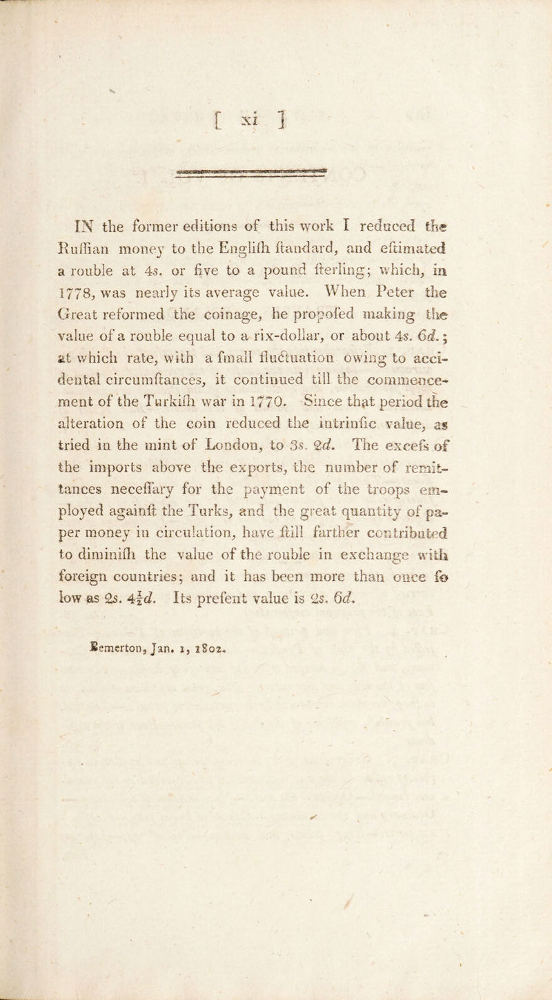 Ruffian money to the Engliffi hand arc!, and efiimated a rouble at 4s. or five to a pound fterling; which, in 1778, was nearly its average value. When Peter the Great reformed the coinage, he propofed making the value of a rouble equal to a rix-doUar, or about 4s. 6d.; at which rate, with a fmall fluctuation owing to acci- dental cireumfiances, it continued till the commence- ment of the Turkifh war in 1770. Since th^t period the alteration of the coin reduced the intrinfic value, as tried in the mint of London, to 3s. 2d. The excels of the imports above the exports, the number of remit- tances necefiary for the payment of the troops em- ployed againft the Turks, and the great quantity of pa- per money in circulation, have hill farther contributed to diminifli the value of the rouble in exchange with foreign countries; and it has been more than once fo low as 2s. 4\d. Its prefent value is 2s. Qd,