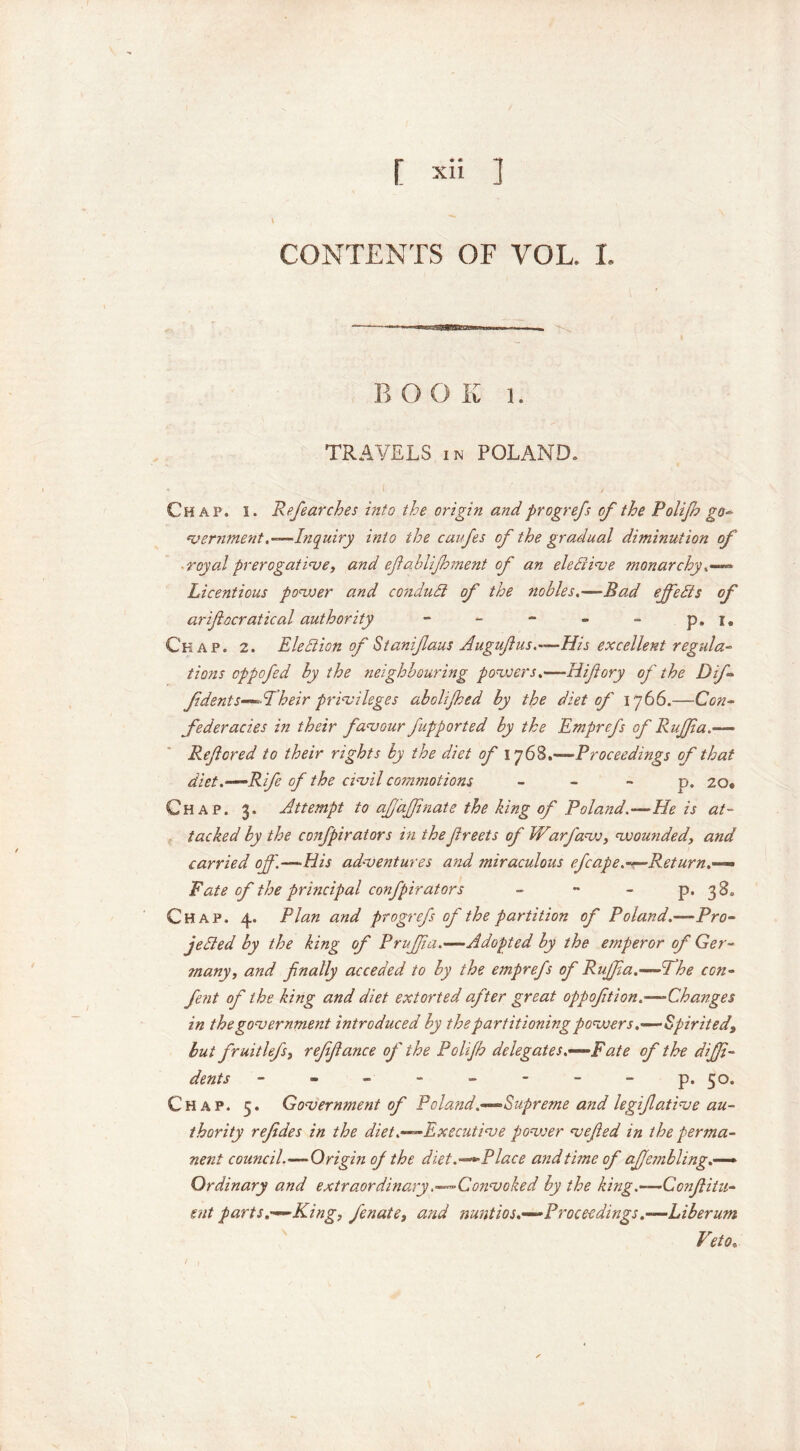 CONTENTS OF VOL. I. BOOK 1. TRAVELS in POLAND. Chap. i. Refear ches into the origin and progrefs of the Polijh go» vernment.— Inquiry into the caufes of the gradual diminution of royal prerogative, and efablifoment of an elective monarchy ® Licentious power and conduct of the nobles.—Bad ejfeds of arifiocratical authority - - - - - p.i9 Chap. 2. Election of Stanifaus Augufius.—His excellent regula- tions oppofed by the neighbouring powers.—Hifory of the Dif- f dents—-Aheir privileges abolifhed by the diet of 1766.—Con- federacies in their favour fupported by the Emgrefs of Ruffia.— Refcred to their rights by the diet of 1768.—Proceedings of that diet.—‘Rife of the civil commotions p. 20. Chap. 3. Attempt to afj'afpnate the king of Poland.—He is at- tacked by the confpirators in the freets of Warfaw, wounded, and carried of'.—Bis adventures and miraculous efcape.—Return.—> Fate of the principal confpirators - - - p. 38, Chap. 4. Plan and progrefs of the partition of Poland.—Pro- jetted by the king of Pruff a.—Adopted by the emperor of Ger- many, and finally acceded to by the emprefs of Ruffia.—:i he con- fent of the king and diet extorted after great oppofition.—-Changes in the government introduced by the partitioning powers,—Spirited, but fruitlefs, reffiance of the Polijh delegates.—‘Fate of the diffi- dent s - - - - - - - - p. 50. Chap. 5. Government of Poland.—Supreme and legiftative au- thority refides in the diet.—Executive power vefied in the perma- nent council.•—Origin of the diet.—Place and time of ajjembling.— Ordinary and extraordinary .—Convoked by the king.—Confiitu- ent parts.—King, fenate, and nuntios.—Proceedings.—Liberum Veto.