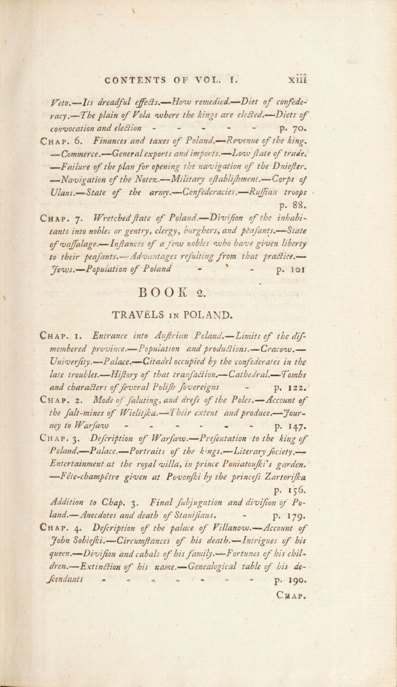 preto.—Its dreadful effects.—-How remedied.—Diet of confede- racy.-—The plain of Vola where the kings are elected.—-Diets of convocation and election ----- p. 70. Chap. 6. Finances and taxes of Poland.—Revenue of the king. .—Commerce.—General exports and imports.—Low fate of trade. ——Failure of the plan for opening the navigation of the Dniefter. —Navigation of the Not ex,.—-Military eft ablifoment.—-Corps of Clans.—State of the army.-—Confederacies ,■—Ruffian troops p. 88. Chap. 7. Wretchedftate of Poland.—Divifton of the inhabi- tants into nobler or gentry, clergy> burghers, and pitafants.—State of vajfalage.—Inftances of a few nobles who have given liberty to their pe of ants.^--Advantages refulting from that practice.— Jews.—Population of Poland - ' - p. 101 B o o E 2. TRAVELS in POLAND. Chap. I. Entrance into Auftrian Poland.—Limits of the dif membered province.—Population and productions.—Cracow.*— Univerjity.—Palace.—Citadel occupied by the confederates in the late troubles.—Hiftory of that trarfaction.—Cathedral.—Wombs and characters of feveral Polijh fovereigns - p, 122. Chap. 2. Mode of J'aluting, and drefs of the Poles.—Account of the fait-mines of Wielitjka.—A heir extent and produce—Jour- ney to Warfaw - - - - - p. 147. Chap. 3. Defcription of Warfaw.—Prefentation to the king of Poland.—Palace.—Portraits of the k'ngs.—Literary fociety.— Entertainment at the royal villa, in prince Poniatoujkf s garden. **—Fete-champetre given at Povovfki by the princefs ZjartoriJka p. 156. Addition to Chap. 3. Final fubjugation and divifton of Po- land.-—Anecdotes and death of Staniftaus. - p. 179. Chap. 4. Defcription of the palace of Villanow.—Account of John Sobiejki.—Circumftances of his death.—Intrigues of his queen.—Divfton and cabals of his family .—Fortunes of his chil- dren.—Extinction of his name .—Genealogical table of his de- fendants - p, 190. C HAP.