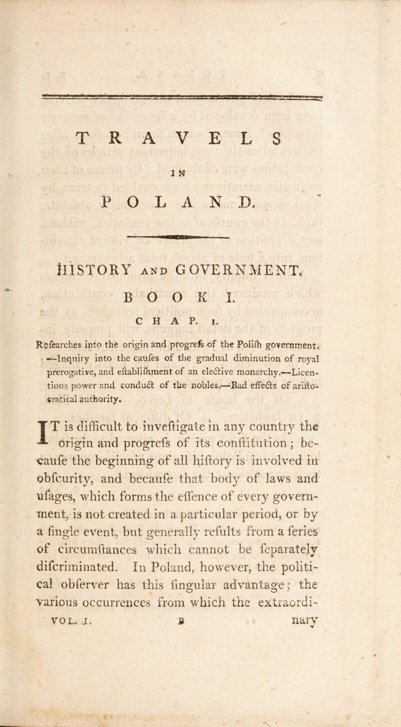 TRAVELS 2 N POLAND. History and government, BOOK I. CHAP. i. Refearches into the origin and progress of the Polilh government, •^-Inquiry into the caufes of the gradual diminution of royal prerogative, and eftablifhment of an eleitive monarchy.«—Licen-* tious power and conduit of the nobles.-—Bad effects of arifto* eratkal authority. IT is difficult to inveftigate in any country the origin and progrefs of its conftitution ; be- caufe the beginning of all hiftory is involved in obfcurity, and becaufe that body of laws and triages, which forms the efifence of every govern- ment, is not created in a particular period, or by a fingle event, but generally refults from a feries of circumftances which cannot be feparately diferim mated. In Poland, however, the politi- cal obferver has this lingular advantage: the various occurrences from which the extraordi- vol. i» ? nary