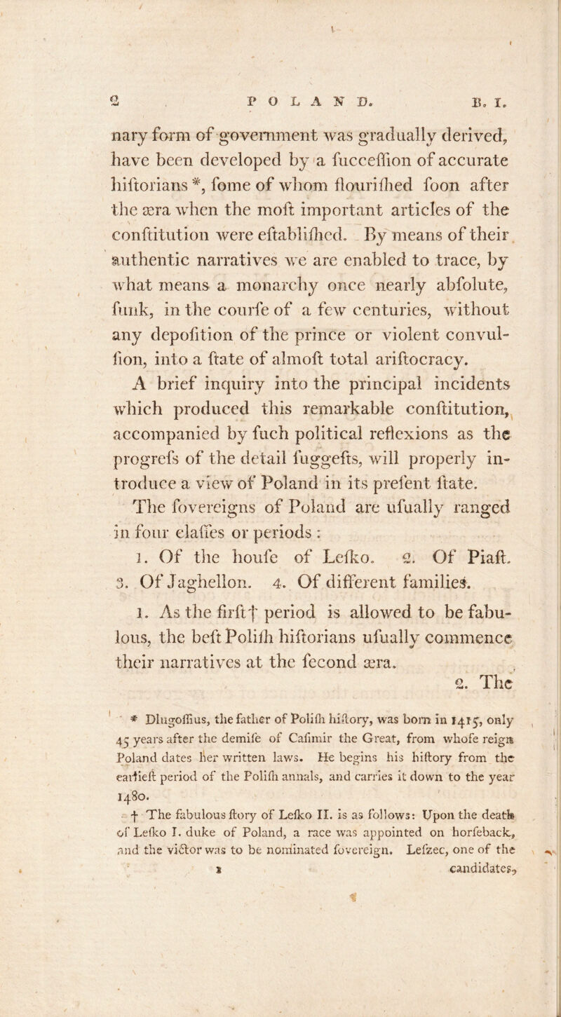 nary form of government was gradually derived, have been developed by a fucceffion of accurate hiftorians lbme of whom flourifhed foon after the sera when the moil important articles of the conftitution were eftablifhed. By means of their authentic narratives we are enabled to trace, by what means a monarchy once nearly abfolute, funk, in the courfe of a few centuries, without any depofition of the prince or violent convul- fion, into a ftate of aim oft total ariftocracy. A brief inquiry into the principal incidents which produced this remarkable conftitution, accompanied by fuch political reflexions as the progrefs of the detail fuggefts, will properly in- troduce a view of Poland in its prefent ftate. The fovereigns of Poland are ufually ranged in four elaffes or periods : l. Of the houfe of Ldko. 2. Of Piaft. 3. OfJaghellon. 4. Of different families. l. As the fir ftperiod is allowed to be fabu- lous, the beft Polifh hiftorians ufually commence their narratives at the fecond sera. 2. The * Dlugoflius, the father of Polifh hiflory, was born in 1415, only 44 years after the demife of Cafimir the Great, from whofe reigm Poland dates her written laws. He begins his hiftory from the earlieft period of the Polifh annals, and carries it down to the year 1480. f The fabulous ftory of Lefko II. is as follows: Upon the deatfe of Lefko I. duke of Poland, a race was appointed on horfeback, and the vi£lor was to be nominated fovereign. Lefzec, one of the 1 candidates-,