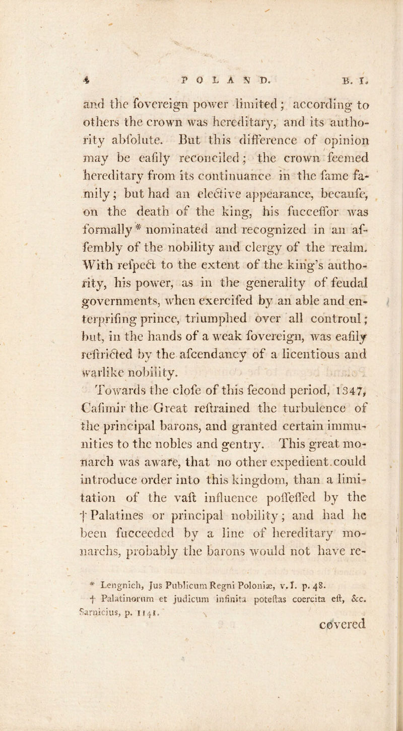 \ ^ and the fovereign power limited ; according to others the crown was hereditary, and its autho- rity abfolute. But this difference of opinion may be eafily reconciled; the crown feemed hereditary from its continuance in the fame fa* mily; but had an elective appearance, becaufe, on the death of the king, his fucceffor was formally * nominated and recognized in an af- fenibly of the nobility and clergy of the realm. With refpedt to the extent of the king’s autho- rity, his power, as in the generality of feudal governments, when exercifed by an able and eli- ter prifmg prince, triumphed over all controul; but, in the hands of a weak fovereign, was eafily reftri&amp;ed by the afcendancy of a licentious and warlike nobility. Towards the clofe of this fecond period, 1347, Cafimir the G reat reilrained the turbulence of the principal barons, and granted certain immu- nities to the nobles and gentry. This great mo* Tiarch was awafe, that no other expedient.could introduce order into this kingdom, than a limi- tation of the vaft influence poffeffed by the f Palatines or principal nobility; and had he been fucceeded by a line of hereditary mo- narchs, probably the barons would not have re- # Lengnich, Jus Publicum Regni Polonise, v.T. p. 48. f Palatinorum et judicum infinita poteftas coercita eft, See. Sarnicius, p. 1141, \ covered