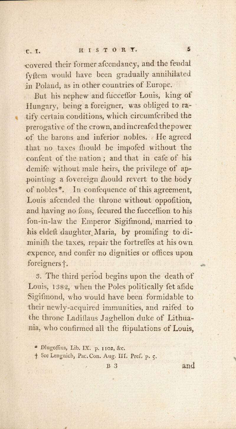 C. I. history. s covered their former afce-ndancy, and the feudal fyftem would have been gradually annihilated in Poland, as in other countries of Europe. But his nephew and fuccelfor Louis, king of Hungary, being a foreigner, was obliged to ra- tify certain conditions, which circumfcribed the prerogative of the crown, andincreafedthepower of the barons and inferior nobles. He agreed that no taxes iliould be impofed without the cenfent of the nation ; and that in cafe of his demife without male heirs, the privilege of ap- pointing a fovereign iliould revert to the body of nobles*. In confequence of this agreement, Louis afcended the throne without oppofition, and having no ions, fecured the fucceffion to his fon-in-law the Emperor Sigifmond, married to his eldeft daughter Maria, by promifmg to di- mi nidi the taxes, repair the fortrelfes at his own expence, and confer no dignities or offices upon foreigners f. % 3. The third period begins upon the death of Louis, 1382, when the Poles politically fet afide Sigifmond, who would have been formidable to their newly-acquired immunities, and raifed to the throne Ladiflaus Jaghellon duke of Lithua- nia, who confirmed all the ftipulations of Louis,, * Dlugofiius, Lib. IX. p. 1102, &c. f See Lengnich, Pac. Con. Aug. Ill, Pref. p. 5.