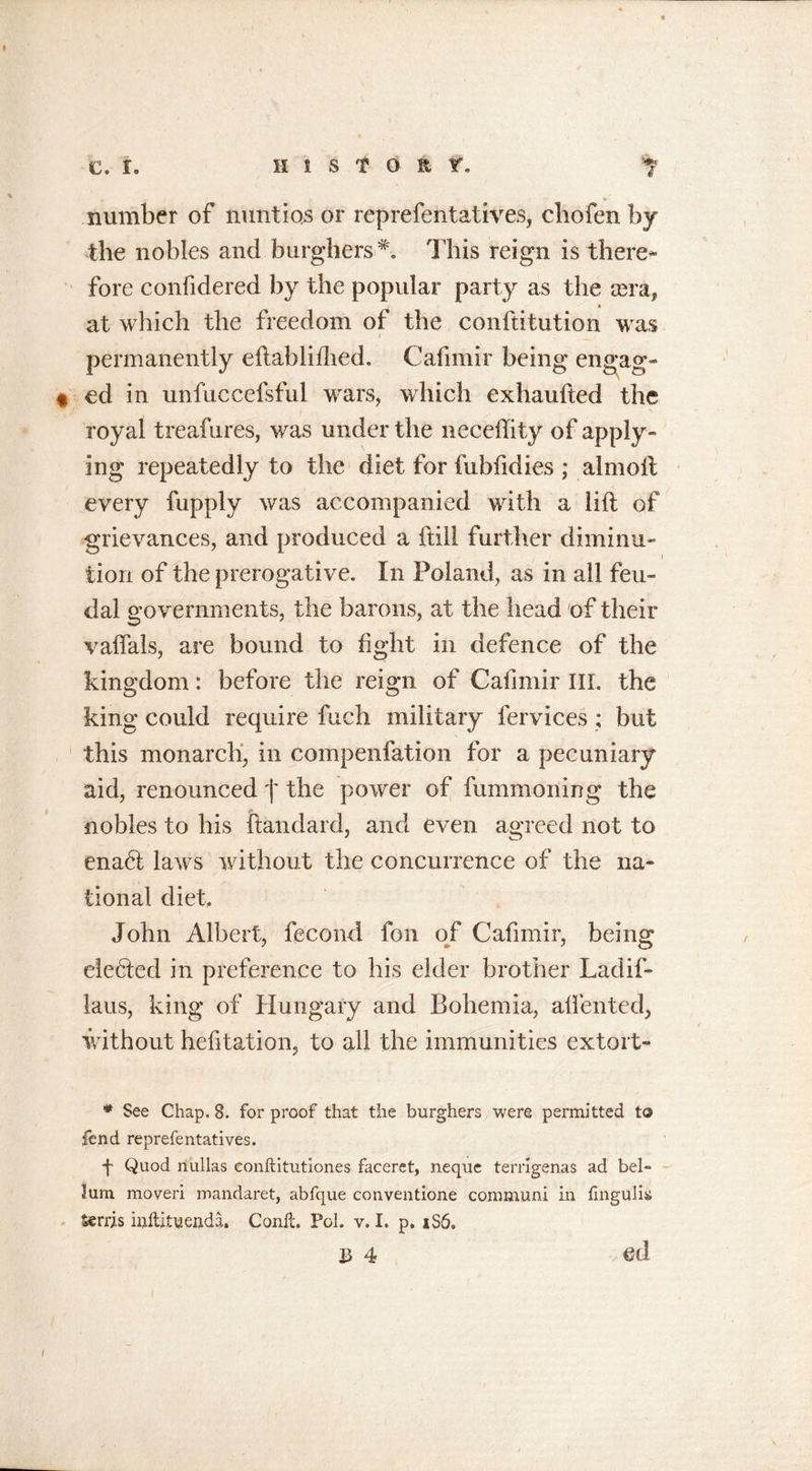 number of nuntios or reprefentatives, cliofen by the nobles and burghers*. This reign is there- fore confidered by the popular party as the sera, at which the freedom of the conftitution was permanently eftablifhed. Cafimir being engag- ed in unfuccefsful wars, which exhaufted the royal treafures, was under the neceflity of apply- ing repeatedly to the diet for fubfidies ; almoft every fupply was accompanied with a lift of grievances, and produced a ftill further diminu- tion of the prerogative. In Poland, as in all feu- dal governments, the barons, at the head of their vaffals, are bound to fight in defence of the kingdom: before the reign of Cafimir III. the king could require fuch military fervices ; but this monarch, in compenfation for a pecuniary aid, renounced f the power of fummoning the nobles to his ftandard, and even agreed not to ena6t laws without the concurrence of the na- tional diet, John Albert, fecond fon of Cafimir, being elected in preference to his elder brother Ladif- laus, king of Hungary and Bohemia, affented, without hesitation, to all the immunities extort- * See Chap. 8. for proof that the burghers were permitted to fend reprefentatives. f Quod niillas conftitutiones faceret, nequc terrigenas ad hel- ium moveri mandaret, abfque conventione communi in fingulk Sends inftittieada. Conft. Pol. v. I. p. 1S6, B 4 G(1