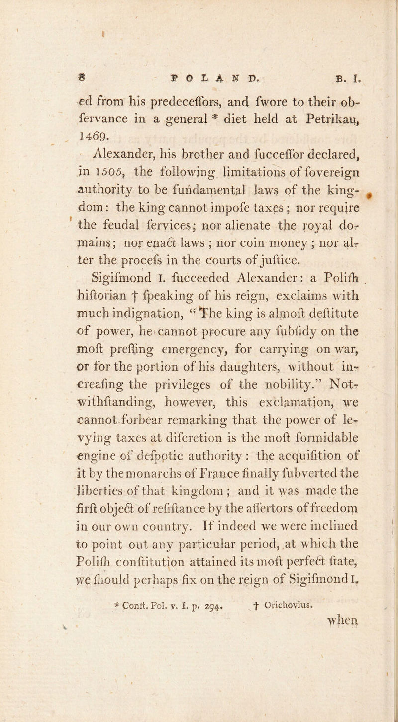 8 -B P O L A F D. B. L eel from his predeceffors, and fwore to their ob- fervance in a general * diet held at Petrikau, 1469. Alexander, his brother and fucceffor declared, in 1505? the following limitations of fovereign authority to be fundamental laws of the king- $ dom: the king cannot impofe taxes ; nor require the feudal feryices; nor alienate the royal do- mains ; nor enabt laws ; nor coin money ; nor air ter the procefs in the courts of juftice. Sigifmond I. fucceeded Alexander: a Polilh hiftorian f fpeaking of his reign, exclaims with much indignation, “ The king is ahnoft deftitute of power, he' cannot procure any fubfidy on the moft prefiing emergency, for carrying on war, or for the portion of his daughters, without in- creating the privileges of the nobility.” Not- withftanding, however, this exclamation, we cannot forbear remarking that the power of le- vying taxes at diferetion is the mofi: formidable engine of defpptic authority : the acquifition of it by themonarchs of France iinally fubverted the liberties of that kingdom ; and it was made the fir ft object of refiftance by the aiiertors of freedom in our own country. If indeed we were inclined to point out any particular period, at which the Polifh conftitution attained its moft perfect Irate, we fhould perhaps fix on the reign of Sigifmond k * Conik Pol. v. I, p. 294, f Orichovius. when