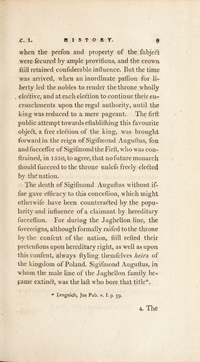 when the perfon and property of the fubjeft were fecured by ample providons, and the crown ftill retained considerable influence. But the time t was arrived, when an inordinate paffion for li- berty led the nobles to render the throne wholly elective, and at each election to continue their en- croachments upon the regal authority, until the king was reduced to a mere pageant. The firft public attempt towards eftablifhing this favourite object, a free ele6tion of the king, was brought forward in the reign of Sigifmond Augustus, fon andfucceffor of Sigifmond the Firft, who was con- drained, in 1550, to agree, that no future monarch Should Succeed to the throne unlefs freely elected by the?nation. The death of Sigifmond Auguftus without if- fue gave efficacy to this conceffion, which might other wife have been counteracted by the popu- larity and influence of a claimant by hereditary fucceffion. For during the Jaghellon line, the Sovereigns, although formally raifed to the throne by the confent of the nation, ftill reded their pretenfions upon hereditary right, as well as upon this confent, always dyling themfelves heirs of the kingdom of Poland. Sigifmond Augudus, in whom the male line of the Jaghellon family be-* £ame extinct, was the lad who bore that title*, # Lengnich, Jus Pub. v. I. p, 59. 4