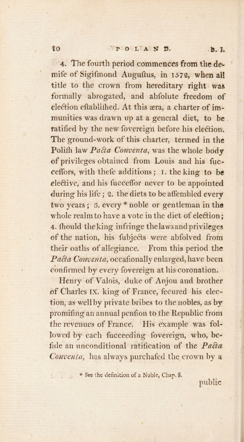 4. The fourth period commences from the de- mife of Sigifmond Auguftus, in 1572, when all title to the crown from hereditary right was formally abrogated, and abfolute freedom of elebtion eftablifiied. At this aera, a charter of im- munities was drawn up at a general diet, to be ratified by the new fovereign before his election. The ground-work of this charter, termed in the Poliili law PaSta Convent a, was the whole body of privileges obtained from Louis and his fuc- celfors, with thefe additions; l. the king to be ele&lt;5iive, and his fueceffor never to be appointed during his life ; 2. the diets to be affembled every two years ; 3, every # noble or gentleman in the whole realm to have a vote in the diet of ele&amp;ion; 4. fhould the king infringe the laws and privileges of the nation, his fubjefts were abfolved frofii their oaths of allegiance. From this period the Pa£ta Convent a, occafionally enlarged, have been confirmed by every fovereign at his coronation. Henry of Valois, duke of Anjou and brother of Charles IX. king of France, fecured his elec- tion, as well by private bribes to the nobles, as by promifing an annual penfion tb the Republic from the revenues of France. His example was fol- lowed by each fucceeding fovereign, who, be- fide an unconditional ratification of the Pacta Convent a, has always purchafed the crown by a * See the definition of a Jvoble, Chap. 8. public