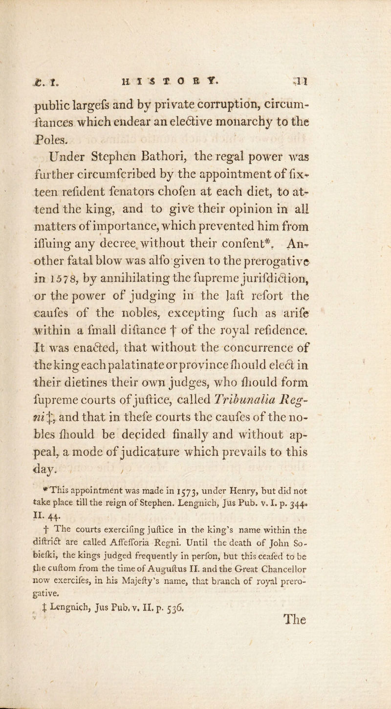 public largefs and by private corruption, circum- fiances which endear an elective monarchy to the Poles. Under Stephen Bathori, the regal power was further circumfcribed by the appointment of fix- teen refident fenators chofen at each diet, to at- tend the king, and to give their opinion in all matters of importance, which prevented him from iffuing any decree, without their confent*. Am other fatal blow was alfo given to the prerogative in 15 78, by annihilating the fupreme jurifdifiion, or the power of judging in the laft refort the caufes of the nobles, excepting fuch as arife within a fmall diftance f of the royal refidence. It was enabled, that without the concurrence of the king each palatinate or province ill ould elect in their dietines their own judges, who fhould form fupreme courts of juftice, called Tribun alia Reg- ni and that in thefe courts the caufes of the no- bles fhould be decided finally and without ap- peal, a mode of judicature which prevails to this day. , *This appointment was made in 1573, under Henry, but did not take place till the reign of Stephen. Lengnich, jus Pub. v. I. p. 344* II. 44. TV t The courts exercifing juftice in the king’s name within the diftridt are called AfFefforia Regni. Until the death of John So- bieiki, the kings judged frequently in perfon, but this ceafed to be the cuftom from the time of Auguftus II. and the Great Chancellor now exercifes, in his Majefty’s name, that branch of royal prero- gative. X Lengnich, Jus Pub, v. II. p. 536, S' The