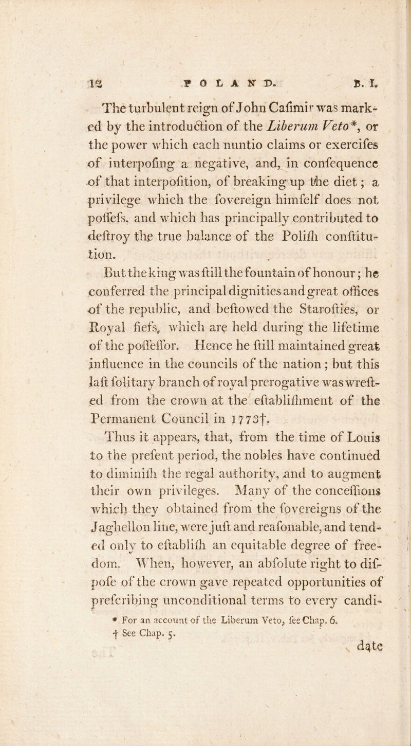 \ The turbulent reign of Jobn Cafimir was mark- ed by the introduction of the Liberum Veto*, or the power which each nuntio claims or exercifes of interpofing a negative, and, in confequencc of that interpofition, of breaking up the diet; a privilege which the fovereign himfelf does not poffefs, and which has principally contributed to deftroy the true balance of the Polifli conftitu- lion. But the king was ftill the fountain of honour; he conferred the principal dignities and great offices of the republic, and beftowed the Starofties, or Royal fiefs* which are held during the lifetime of the poffeffor. Hence he ftill maintained great influence in the councils of the nation; but this laft folitary branch of royal prerogative was wrefl&gt; ed from the crown at the eftabliiliment of the Permanent Council in 177 3f» Thus it appears, that, from the time of Louis to the prefent period, the nobles have continued to diminiih the regal authority, and to augment their own privileges. Many of the conceffions which they obtained from the fovereigns of the Jaghellon line, were juft and reafonable, and tend- ed only to eftablifli an equitable degree of free- dom. When,- however, an abfolute right to dif- pofe of the crown gave repeated opportunities of preferibing unconditional terms to every candi- * For an account of the Liberum Veto, fee Chap, 6. f See Chap. 5. dqhe