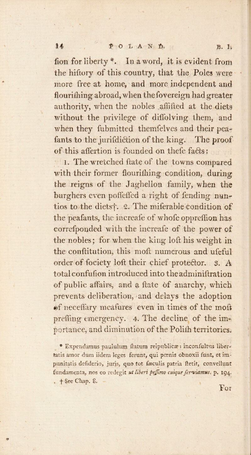 fion for liberty In a word, it is evident from the hiftory of this country, that the Poles were more free at home, and more independent and flourifliing abroad, when thefovereign had greater authority, when the nobles affifted at the diets without the privilege of diffolving them, and when they fubmitted thcmfelves and their pea- fants to the jurisdiction of the king. The proof of this affertion is founded on thefe faCls: l. The wretched hate of the towns compared with their former flourifliing condition, during the reigns of the Jaghellon family, when the burghers even pofleffed a right of fending nun- tios to the diets'f. 2. The miferable condition of the peafants, the increafe of whofe oppreffion has correfponded with the increafe of the power of the nobles; for when the king loft his weight in the conftitution, this moft numerous and ufeful order of fociety loft their chief protestor. 3. A total confufion introduced into theadminiftration of public affairs, and a ftatc of anarchy, which prevents deliberation, and delays the adoption ef neceffary meafures even in times of the moft prefling emergency. 4. The decline of the im- portance, and diminution of the Polifh territories. * Expendamus paululum (latum reipnblicse: inconfultus liber- tads amor dum iidem leges ferunt, qui pcsnis obnoxii funt, et mv punitatis defiderio, juris, quo tot (ieculis patria ftetit, convellunt fundamenta, nos eo redegit utliberi fejjlmo cuique ferwiamus, p. 194,. . f See Chap. 8. Tor