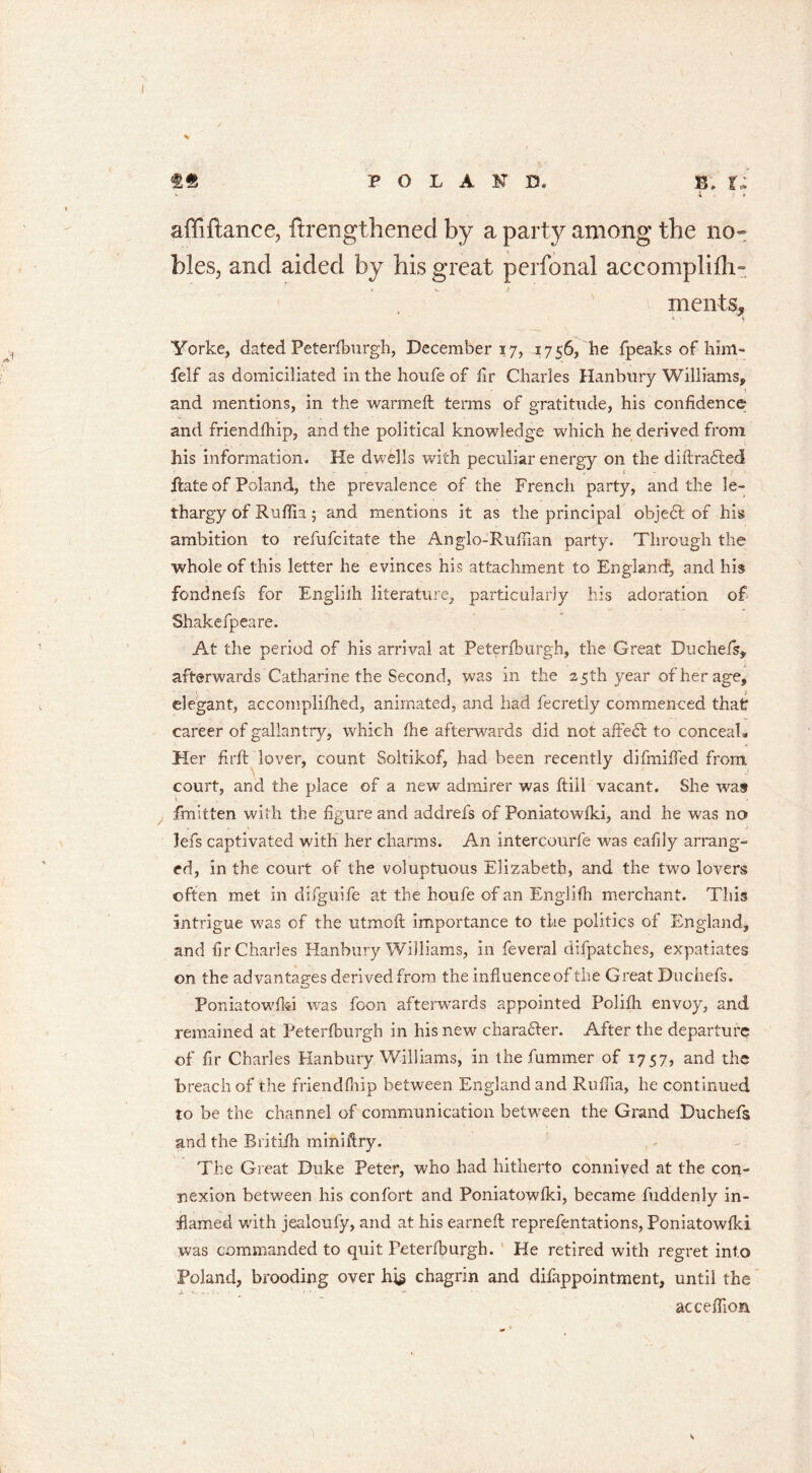 I «« POLAND. b; t; * # affiftance, ftrengthened by a party among the no- bles, and aided by his great perfonal accomplifli- mends, Yorke, dated Peterfburgh, December 17, 1756, he fpeaks of him- felf as domiciliated in the houfe of fir Charles Hanbury Williams, and mentions, in the warmeft terms of gratitude, his confidence and friendfhip, and the political knowledge which he derived from his information. He dwells with peculiar energy on the diftrafted hate of Poland, the prevalence of the French party, and the le- thargy of Ruflia 5 and mentions it as the principal objedt of his ambition to refufcitate the Anglo-Rufiian party. Through the whole of this letter he evinces his attachment to England, and his fondnefs for Englilh literature, particularly his adoration of Shakefpeare. At the period of his arrival at Peterfburgh, the Great Duchefs, afterwards Catharine the Second, was in the 25th year of her age, elegant, accomplifhed, animated, and had fecretly commenced that career of gallantry, which fhe afterwards did not affedt to conceal. Her firft lover, count Soltikof, had been recently di funded from, court, and the place of a new admirer was ftiil vacant. She was fmitten with the figure and addrefs of Poniatowfki, and he was no lefs captivated with her charms. An intercourfe was eafily arrang- ed, in the court of the voluptuous Elizabeth, and the two lovers often met in difguife at the houfe of an Englilh merchant. This intrigue was of the utmoft importance to the politics of England, and fir Charles Hanbury Williams, in feveral difpatches, expatiates on the advantages derived from the influence of the Great Duchefs. Poniatowfki was foon afterwards appointed Polifh envoy, and remained at Peterfburgh in his new character. After the departure of fir Charles Hanbury Williams, in the fummer of 1757, and the breach of the friendfhip between England and Ruflia, he continued to be the channel of communication between the Grand Duchefs and the Britifh miniftry. The Great Duke Peter, who had hitherto connived at the con- nexion between his confort and Poniatowfki, became fuddenly in- flamed with jealcufy, and at his earned; reprefentations, Poniatowfki was commanded to quit Peterfburgh. He retired with regret info Poland, brooding over hi$ chagrin and disappointment, until the acceffion \