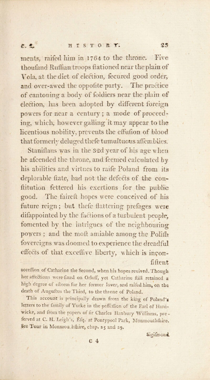 if i s t o it r. merits, raffed Iiirn in 1704 to the throne. Five thonfaiid Ruffian troops Rationed near the plain of Voia, at the diet of election, fecureci good order, and over-awed the oppefite party. The practice of cantoning a body of fokliers near the plain of election, has been adopted by different foreign powers for near a century; a mode of proceed- ing, which, however galling it may appear to the licentious nobility, prevents the effufion of blood that formerly deluged thefe tumultuous aflemfalies. Staniflaus was in the 32d year of his age when he afeended the throne, and feemed calculated by his abilities and virtues to raife Poland from its deplorable Rate, bad not the defects of the con- futation fettered his exertions for the public good. The faireft hopes were conceived, of his future reign; but thefe flattering prefages were difappointed by the factions of a turbulent people, fomented by the intrigues of the neighbouring powers ; and the moll amiable among the Polift fovereigns was doomed to experience the dreadful effects of that exceffive liberty, which is me on- fiftent acceffion of Catharine the Second, when his hopes revived. Though her affections were fixed on Or]off, yet Catharine fdll retained a high degree of efteem for her former lover, and raifedhim, on the. death of Auguftus the Third, to the throne of Poland. This account is principally drawn from the king of Poland’s letters to the family of Yorke in the peffeffion of the Farl of Hard- wicke, and from the papers of fir Charles Hanbury Williams, pre - feived at C. H. Leigh s, Lfq. at Pontypool Park, Monmouthfliire* See Tour in Monmou.bfhire, chap. 25 and 29. Sigifh&gt;on4,