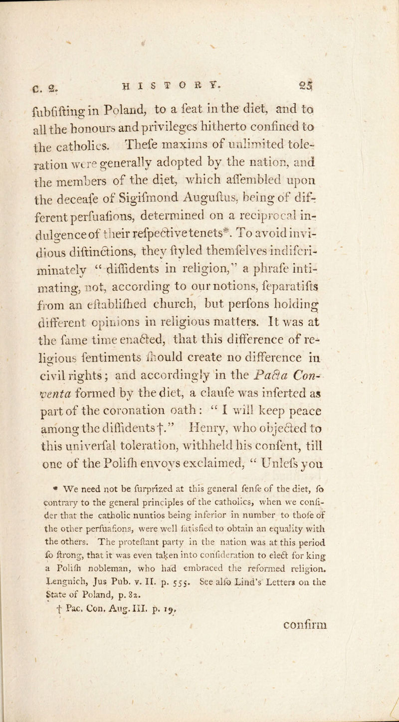 fubfiftins; in Poland, to a feat in the diet, and to all the honours and privileges hitherto confined to the catholics. Thefe maxims of unlimited tole- ration were generally adopted by the nation, and the members of the diet, which affembled upon the deceafe of Sigifmond Auguflus, being of dif- ferent perfuafions, determined on a reciprocal in- dulgence of their refpedlive tenets*. To avoid invi- dious diftinciions, they ftyled themfelves indifcri- minately “ diffidents in religion,” a phrafe inti- mating, not, according to our notions, feparatifts from an eflablifhed church, but perfons holding different opinions in religious matters. It was at the fame time enabled, that this difference of re- ligious fentiments iliould create no difference in o civil rights; and accordingly in the FaSta Con- vent a formed bv the diet, a ciaufe was inferted as part of the coronation oath : “I will keep peace among the diffidents f. ” Henry, who objected to this univerfal toleration, withheld his confent, till one of the Poliffi envoys exclaimed, “ Unlefsyou * We need not be furprized at this general fenfe of the diet, fo contrary to the general principles of the catholics, when we confi- der that the catholic nuntios being inferior in number to thofe of the other perfuafions, were well iatisfied to obtain an equality with the others. The proteftant party in the nation -was at this period fo ftrong, that it was even taken into confideration to ele£t for king a Polifh nobleman, who had embraced the reformed religion. Yengnich, Jus Pub. v. II. p. 555. See alfo Lind’s Letters oil the State of Poland, p. 82. f Pac, Con. Aug. III. p. 1 confirm