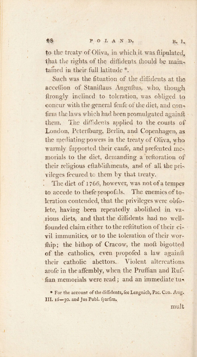 that the rights of the diffidenls fliouid be main*, tained in their full latitude Such was the fituation of the diflidents at the acceffion of Staniflaus Auguftus, who, though ftrongly inclined to toleration, was obliged to concur with the general fenfe of the diet, and con*- firm the laws which had been promulgated againfl them. The diflidents applied to the courts of London, Peterfburg, Berlin, and Copenhagen, as the mediating powers in the treaty of Oliva, who warmly fiipported their caufe, and prefented me- morials to the diet, demanding a reftoration of their religious eflablifhments, and of all the pri- vileges lecured to them by that treaty. The diet of 1766, however, was not of a temper to accede to thefe propofds. The enemies of to- leration contended, that the privileges were obfo- iete, having been repeatedly abolilhed in va- rious diets, and that the diffidents had no well- founded claim either to the reftitution of their ci- vil immunities, or to the toleration of their wor- fhip; the bithop of Cracow, the moil; bigotted of the catholics, even propofed a lav/ againfl their catholic abettors. Violent altercations arofe in the affembly, when the Pruffian and Ruf- fian memorials were read; and an immediate tu* * For the account of the diffidents, fee Lengnicb, Pac. Con. Aug. III. 16—30. and Jus Publ. fjpadim.