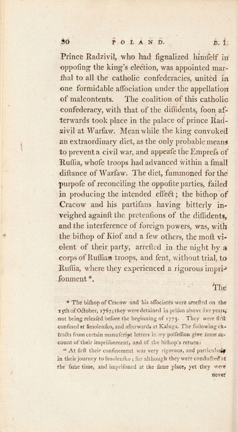 Prince Radzivil, who had fignalized himfelf in oppofing the king’s election, was appointed mar- fhal to all the catholic confederacies, united in one formidable aifociation under the appellation of malcontents. The coalition of this catholic confederacy, with that of the diffidents, foon af- terwards took place in the palace of prince Racl- sivil at Warfaw. Meanwhile the king convoked an extraordinary diet, as the only probable means to prevent a civil war, and appeafe the Emprefs of Ruffia, whofe troops had advanced within a fmall iliftance of Warfaw, The diet, fummoned for the purpofe of reconciling the oppofite parties, failed in producing the intended effedl; the bifhop of Cracow and his partifans having bitterly in- veighed againft the pretenfions of the diffidents, and the interference of foreign powers, was, with the bifhop of Kiof and a few others, the molt vi- olent of their party, arrefted in the night by a corps of Ruffian troops, and fent, without trial, to Ruffia, where they experienced a rigorous impri-* fonment The '* The bifhop of Cracow and his aftociates were arrefted on the 15th of October, 17675 they were detained in prifon above five yeais^ not being releafed before the beginning of 1773. They were firft confined at Smolenfko, and afterwards at Kaluga. The following ex- tracts from certain manufcript letters in my poffeftion give feme ac- count of their imprifonment, and of the bifhop’s return: “ At firft their confinement was very rigorous, and particular^ in their journey to Smolenfko 5 for although they were conduced at the fame time, and imprifoned at the fame place, yet they were never