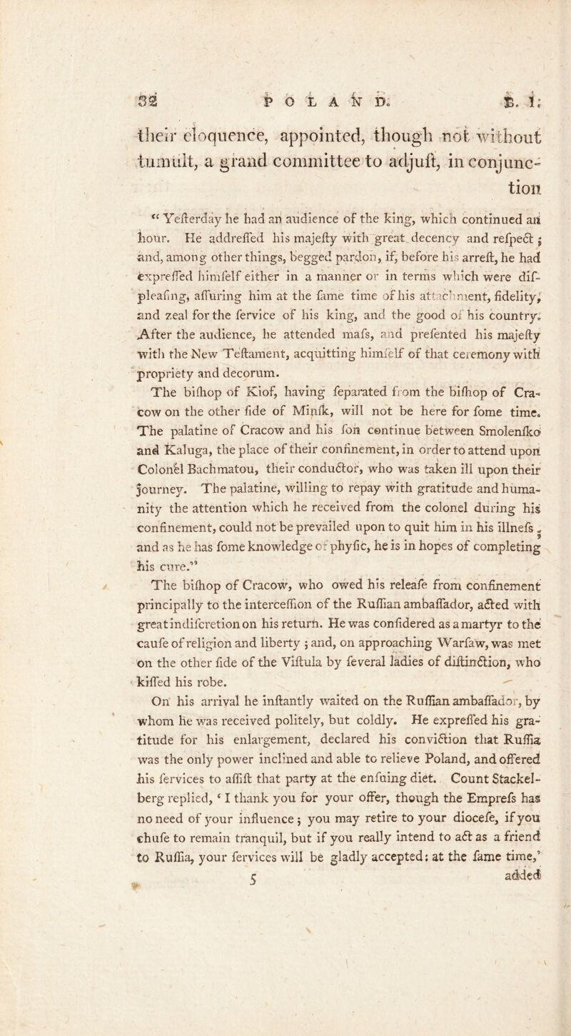 ? * V their eloquence, appointed, though not without tumult, a grand committee to acljuft, in conjunc- tion <c Yefterday he had an audience of the king, which continued an hour. Ke addreffed his majefty with great decency and refpedt j and, among other things, begged pardon, if, before his arreft, he had expreffed himfelf either in a manner or in terms which were dif- pleaflng, a ffu ring him at the fame time of his attachment, fidelity,' and zeal for the fervice of his king, and the good of his country. After the audience, he attended mafs, and prefented his majefty witli the New Teftament, acquitting himieif of that ceremony with propriety and decorum. The bifliop of Kiof, having feparated from the biftiop of Cra- cow on the other fide of Mimic, will not be here for fome time. The palatine of Cracow and his fon continue between Smolenfko and Kaluga, the place of their confinement, in order to attend upon Colonel Bachmatou, their condudtor, who was taken ill upon their journey. The palatine, willing to repay with gratitude and huma- nity the attention which he received from the colonel during his confinement, could not be prevailed upon to quit him in his illnefs ; and as he has fome knowledge of phyfic, he is in hopes of completing his cure.” The bifhop of Cracow, who owed his releafe from confinement principally to the interceflion of the Ruffian ambaffador, a<ffied with great indifcretion on hisreturfi. He was considered as a martyr to the caufe of religion and liberty ; and, on approaching Warfaw, was met on the other fide of the Viftula by feveral ladies of diitin&ion, who kiffed his robe. On his arrival he inftantly waited on the Ruffian ambaffador, by whom he was received politely, but coldly. He expreffed his gra- titude for his enlargement, declared his con vision that Ruffia was the only power inclined and able to relieve Poland, and offered his fervices to aflift that party at the enfuing diet. Count Stackel- berg replied, ‘ I thank you for your offer, though the Emprefs has no need of your influence ; you may retire to your diocefe, if you chufe to remain tranquil, but if you really intend to aft as a friend to Ruffia, your fervices will be gladly accepted: at the fame time,5 c added