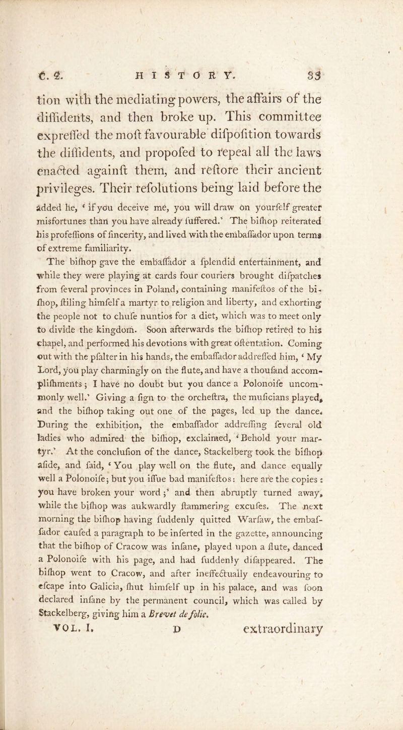 tion with the mediating powers, the affairs of the diffideiits, and then broke up. This committee expreffed the mod: favourable difpofition towards the diffidents, and propofed to repeal all the lawrs enabled againft them, and reftore their ancient privileges. Their refolutions being laid before the added he, e if you deceive me, you will draw on yourfelf greater misfortunes than you have already differed.’ The bifhop reiterated his profeffions of fincerity, and lived with the embaffador upon terms of extreme familiarity. The bifhop gave the embaffador a fplendid entertainment, and while they were playing at cards four couriers brought difpatches from feveral provinces in Poland, containing manifeftos of the bi- fhop, ftiling himfelf a martyr to religion and liberty, and exhorting the people not to chufe nuntios for a diet, which was to meet only to divide the kingdom. Soon afterwards the bifhop retired to his chapel, and performed his devotions with great oftentation. Coming out with the pfalter in his hands, the embaffador addreffed him, ‘ My Lord, you play charmingly on the flute, and have a thoufand accom- plifhments; I hav£ ho doubt but you dance a Polonoife uncom- monly well.’ Giving a fign to the orcheftra, the muficians played* and the bifhop taking out one of the pages, led up the dance* During the exhibition, the embaffador addreffmg feveral old ladies who admired the bifhop, exclaimed, 4 Behold your mar- tyr.' At the conclufion of the dance, Stackelberg took the bifhop afide, and faid, ‘You play well on the flute, and dance equally well a Polonoife 5 but you iffue bad manifeftos: here are the copies ; you have broken your word;’ and then abruptly turned away, while the bjfhop was aukwardly Hammering excufes. The next morning the bifhop having fuddenly quitted Warfaw, the embaf- fador eaufed a paragraph to be inferted in the gazette, announcing that the bifhop of Cracow was infane, played upon a flute, danced a Polonoife with his page, and had fuddenly difappeared. The bifhop went to Cracow, and after ineffectually endeavouring to efcape into Galicia, fhut himfelf up in his palace, and was foon declared infane by the permanent council, which was called by Stackelberg, giving him a Brevet de folk,