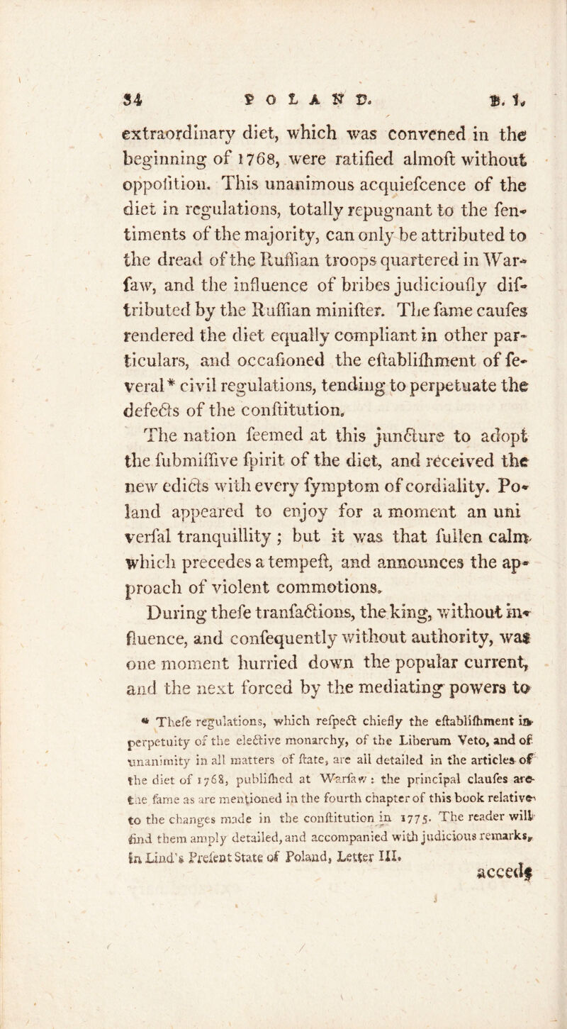 extraordinary diet, which was convened in the beginning of 1768, were ratified almoft without opposition. This unanimous acquiefcence of the diet in regulations, totally repugnant to the fen* timents of the majority, can only he attributed to the dread of the Ruffian troops quartered in War* faw, and the influence of bribes judicioufly dif* tributed by the Ruffian minifies The fame caufes rendered the diet equally compliant in other par* ticulars, and occafioned the eflablifhment of fe* veral* civil regulations, tending to perpetuate the defers of the conftitution. The nation feemed at this juncture to adopt the fubmiffive fpirit of the diet, and received the new edicts with every fymptom of cordiality. Po* land appeared to enjoy for a moment an uni verfal tranquillity ; but it was that fallen calm which precedes a tempeft, and announces the ap* proach of violent commotions. During thefe tranfa&ions, the king, w ithout in* fiuence, and confequently without authority, wat one moment hurried down the popular current, and the next forced by the mediating powers to « Thefe regulations, which refpeft: chiefly the eftablifhment ilk- perpetuity of the eie&ive monarchy, of the Liberum Veto, and of. unanimity in all matters of ftate, arc ail detailed in the articles of the diet of 1768, publifhed at Warfaw t the principal claufes are- tae fame as are mentioned in the fourth chapter of this book relative to the changes made in the conftitution in 1775- The reader will fold them amply detailed, and accompanied with judicious remarks* ia Lind’s Prelect State of Poland, Letter III* aceedf /