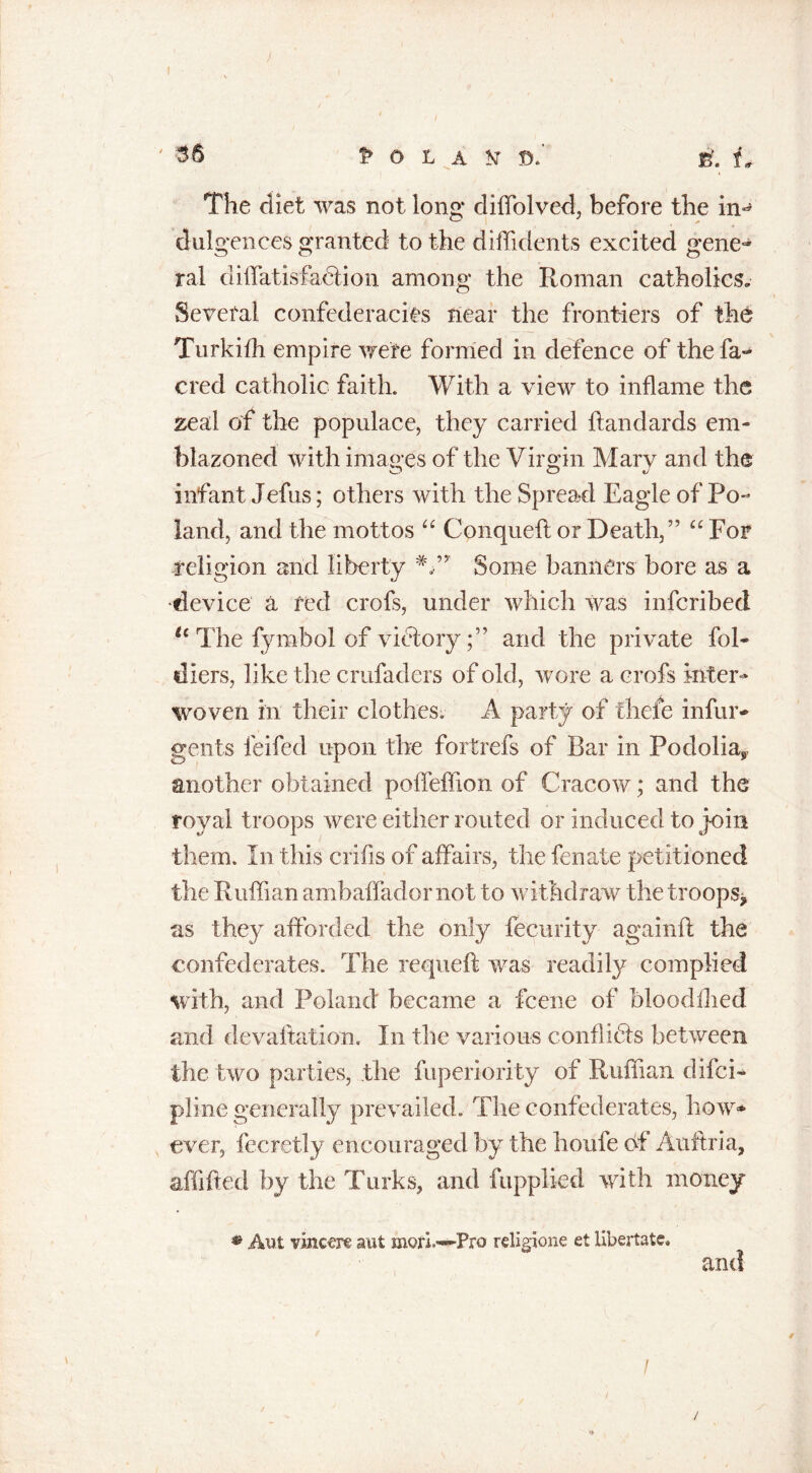 The diet was not long* diffolved, before the in-* dulgences granted to the diffidents excited gene- ral diffatisfahlion among the Roman catholics.. Several confederacies near the frontiers of the Turkifh empire were formed in defence of the fa- cred catholic faith. With a view to inflame the zeal of the populace, they carried ftandards em- blazoned with images of the Virgin Mary and the infant Jefus; others with the Spread Eagle of Po- land, and the mottos “ Conqueft or Death,” “ For religion and liberty #,” Some banners bore as a •device a red crofs, under which was infcribed tc The fyrnbol of victoryand the private fol- tilers, like th e crufaders of old, wore a crofs inter- woven in their clothes. A party of thele infur- gents leifed upon the fortrefs of Bar in Podolias, another obtained poffeffion of Cracow; and the royal troops were either routed or induced to join them. In this crifis of affairs, the fenate petitioned the Ruffian ambaffadornot to withdraw the troops* as they afforded the only fecurity againft the confederates. The requeft was readily complied with, and Poland became a fcene of oloodllied and devaluation. In the various conflicts between the two parties, the fuperiority of Ruffian difci- pline generally prevailed. The confederates, how* ever, fecretly encouraged by the houfe of Auftria, affifted by the Turks, and fupplied with money • Ant vinccre aut mort—Pro religione et libertate. and / /