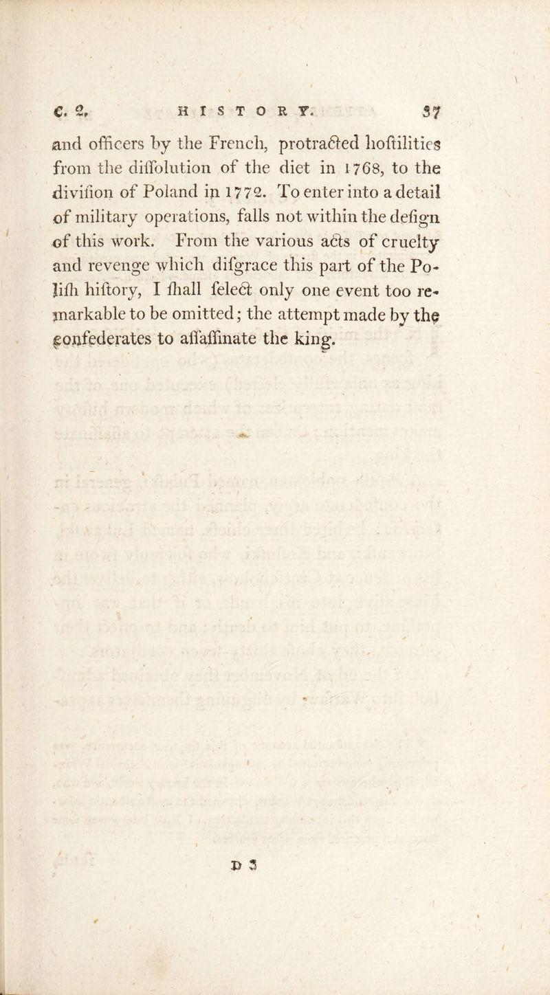 Co t rfrff H X S T O R T.» 37 \ and officers by the French, protrafted hoftilities from the diffolution of the diet in 1768, to the divifion of Poland iji 1772. To enter into a detail of military operations, falls not within the defign of this work. From the various a6ls of cruelty and revenge which difgrace this part of the Po- Jifh hiftory, I ffiall feleht only one event too re- markable to be omitted; the attempt made by the confederates to affaffinate the king. / £ 3 /