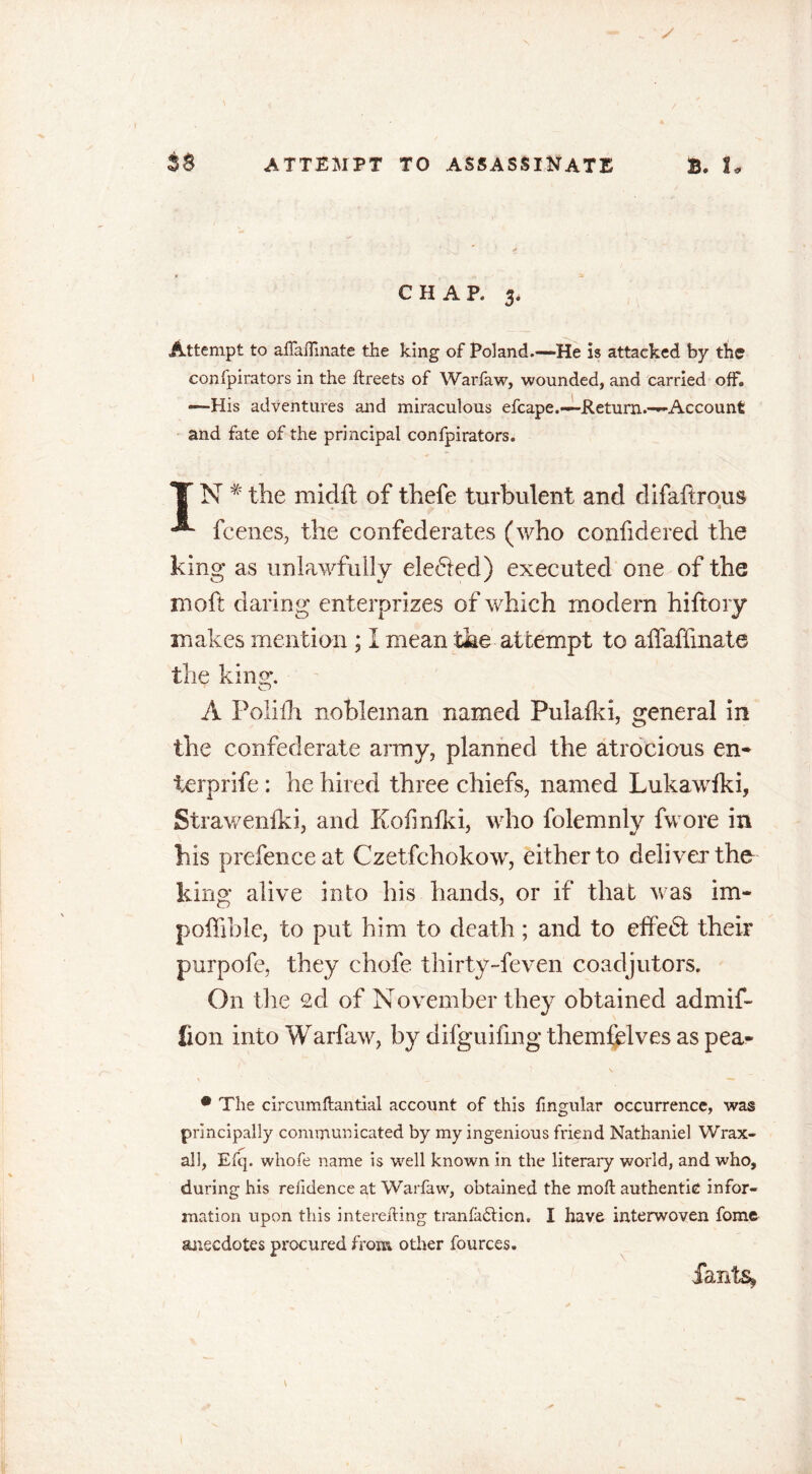 CHAP. 3. Attempt to aflaftinate the king of Poland.—He is attacked by the confpirators in the ftreets of Warfaw, wounded, and carried off. —His adventures and miraculous efcape.—Return.—Account and fate of the principal confpirators. TN#the midit of fhefe turbulent and difaftrous ^ fcenes, the confederates (who confidered the king as unlawfully ele61ed) executed one of the moft daring enterprizes of which modern hiftory makes mention ; I mean the attempt to affaffinate the king. A Poliih nobleman named Pulalki, general in the confederate army, planned the atrocious en- terprife : he hired three chiefs, named Lukawfki, Strawenlki, and Kofmfki, who folemnly fwore in his prefence at Czetfchokow, either to deliver the king alive into his hands, or if that was im- poffible, to put him to death ; and to effe<5t their purpofe, they chofe thirty-feven coadjutors. On the 2cl of November they obtained admif- lion into Warfaw, by difguifing themfelves as pea- • The circumftantial account of this fingular occurrence, was principally communicated by my ingenious friend Nathaniel Wrax- all, Efq. whofe name is well known in the literary world, and who, during his relidence at Warfaw, obtained the moft authentic infor- mation upon this interefting tranfadticn, I have interwoven fome anecdotes procured from other fources. £ants» \ l