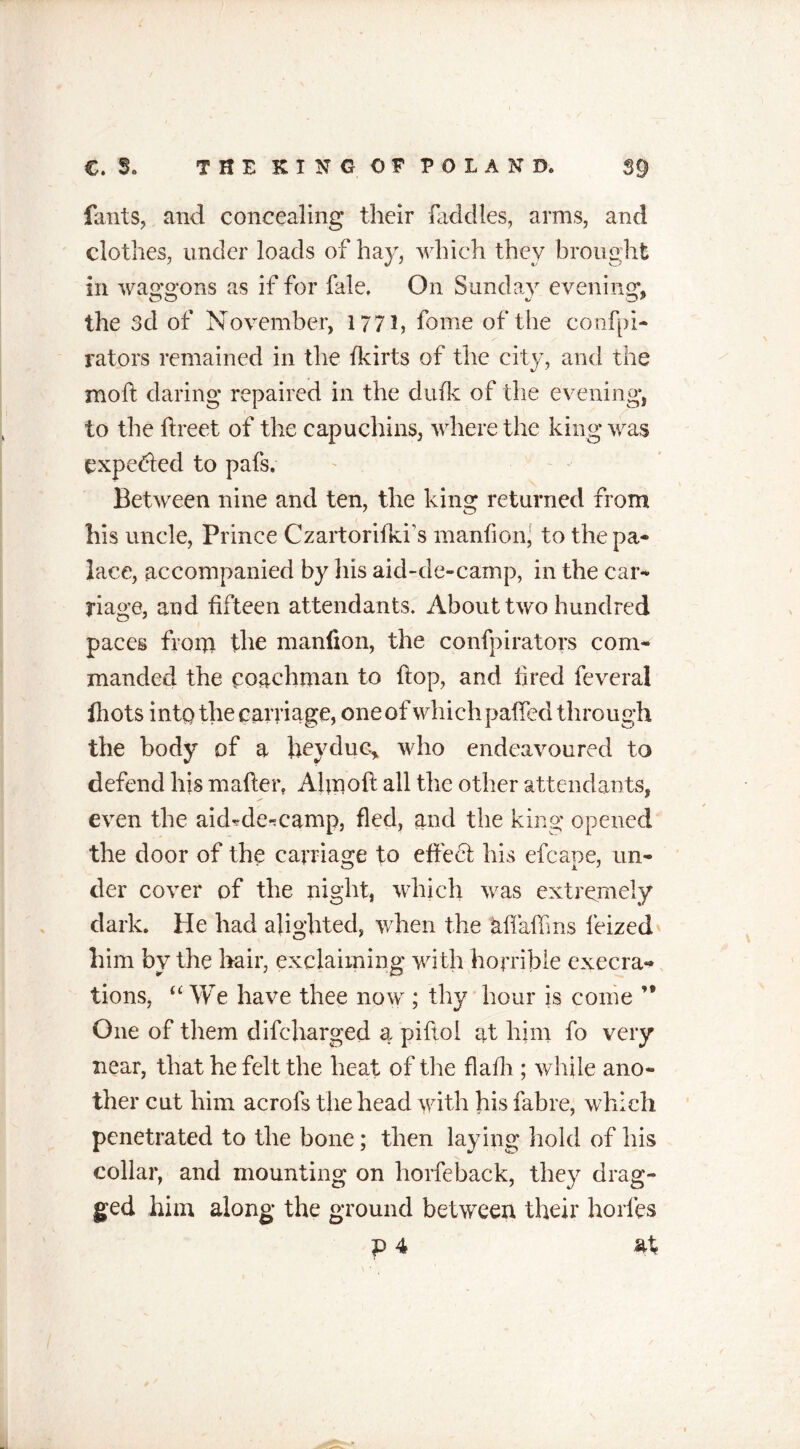 • V6 Hints, and concealing their (addles, arms, and clothes, under loads of hay, which they brought in waggons as if for fale, On Sunday evening, the 3d of November, 177 ft feme of the configu- rators remained in the fkirts of the city, and the moft daring repaired in the dude of the evening, to the ftreet of the capuchins, where the king was expected to pafs. Between nine and ten, the king returned from his uncle, Prince Czartorifkis m and on, to the pa- lace, accompanied by his aid-de-camp, in the car- riage, and fifteen attendants. About two hundred paces from the manfion, the confpirators com- manded the coachman to flop, and fired feveral Ihots into the carriage, one of whichpaffed through the body of a fieyduc, who endeavoured to defend his mailer, Aim oft all the other attendants, even the aid-de-camp, fled, and the king opened the door of the carriage to effedt his efeape, un- der cover of the night, which was extremely dark. He had alighted, when the Mfaftms fieized him by the hair, exclaiming with horrible execra- tions, “ We have thee now ; thy hour is come ’* One of them difeharged a piftol at him fo very near, that he felt the heat of the flafh ; while ano- ther cut him acrofs the head with his fabre, which penetrated to the bone; then laying hold of his collar, and mounting on horfeback, they drag- ged him along the ground between their horles