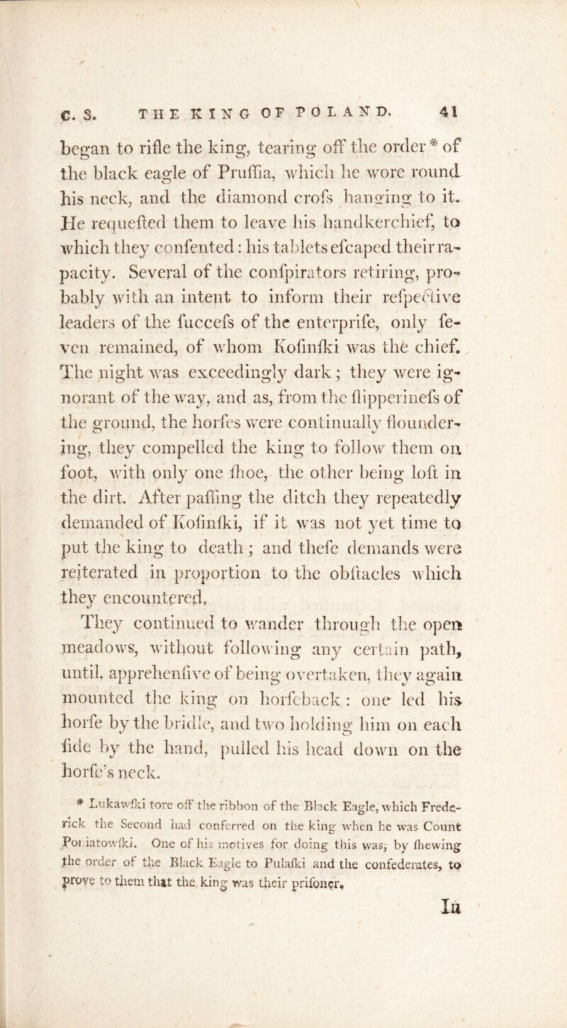 bewail to rifle the king, tearing off the order # of the black eagle of Pruffia, which he wore round his neck, and the diamond crofs hanging to it. pie requefted them to leave his handkerchief, to which they confented: his tablets efcapcd their ra- pacity. Several of the confpirators retiring, pro-* bably with an intent to inform their refpeblive leaders of the fuccefs of the enterprife, only fe- ven remained, of whom Kofmfki was the chief. The night was exceedingly dark ; they were ig- norant of the way, and as, from the flipperinefs of the ground, the horfes were continually flounder- ing, they compelled the king to follow them on foot, with only one flioe, the other being loft in the dirt. After patting the ditch they repeatedly demanded of Kofmfki, if it was not yet time to put the king to death ; and thefc demands were reiterated in proportion to the obftacles which they encountered, They continued to wander through the open meadows, without following any certain path, until, apprehenfive of being overtaken, they again mounted the king on horfeback : one led bis horfe by the bridle, and two holding him on each fide by the hand, pulled his head down on the horfc’s neck. * Lukawfki tore off the ribbon of the Black Eagle, which Frede- rick the Second had conferred on the king when he was Count Poi iatowlki. One of his motives for doing this was, by (hewing fhe order of the Black Eagle to Pulafki and the confederates, to prove to them that the king was their prifon^r. u