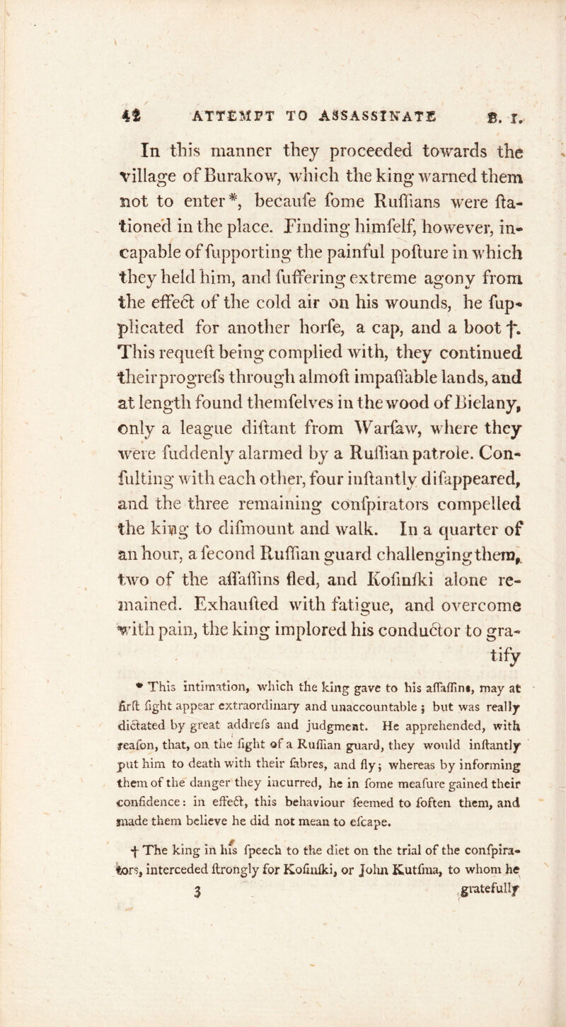 In this manner they proceeded towards the village of Burakov/, which the king warned them not to enter *, becaufe fome Ruffians were Ra- tioned in the place. Finding himfelf, however, in- capable of fupporting the painful pofture in which they held him, and fuffering extreme agony from the effedl of the cold air on his wounds, he fup- plicated for another horfe, a cap, and a boot This requefl being complied with, they continued theirprogrefs through almoft impaffable lands, and at length found themfelves in the wood of Bielany, only a league diftant from Warfaw, where they were fuddenly alarmed by a Ruffian patroie. Con- fulting with each other, four inftantlv difappeared, and the three remaining confpirators compelled the king to difmount and walk. In a quarter of an hour, afecond Ruffian guard challenging them, two of the affiaffins fled, and Kofmfki alone re- mained. Exhaufted with fatigue, and overcome with pain, the king implored his conductor to gra- tify * This intimation, which the king gave to his aflaffin*, may at fir ft fight appear extraordinary and unaccountable ; but was really dictated by great addrefs and judgment. He apprehended, with reafon, that, on the fight of a Ruffian guard, they would inftantly put him to death with their fibres, and fly; whereas by informing them of the danger they incurred, he in fome meafure gained their confidence: in effe£l, this behaviour Teemed to foften them, and made them believe he did not mean to efcape. d The king in his fpeech to the diet on the trial of the confpira- tors, interceded ftrongly for Kofinlki, or John Kutfma, to whom he 3 gratefully /