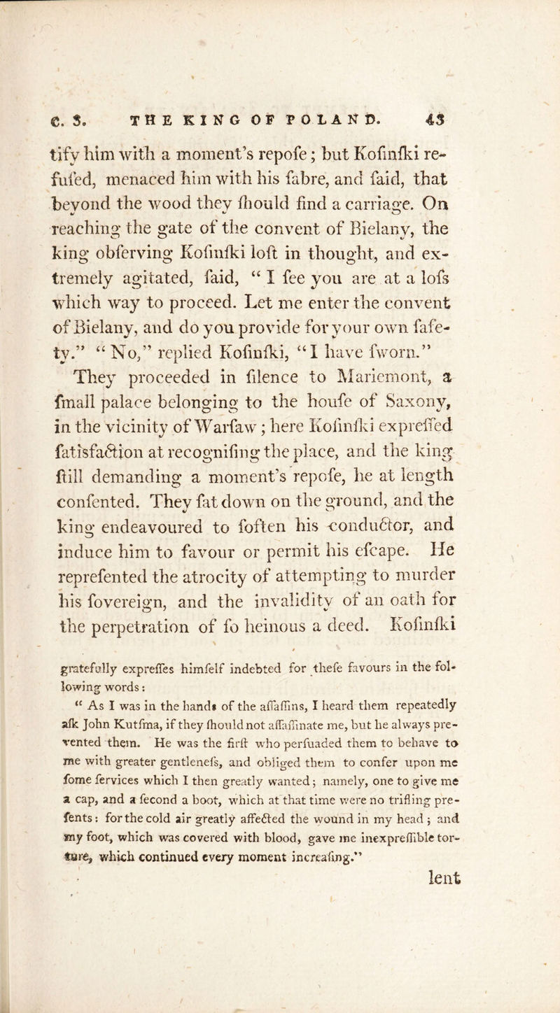 tifv him with a moment’s repofe; but Kofmfki re- futed, menaced him with his fabre, and faid, that beyond the wood they fhould find a carriage. On reaching the gate of the convent of Rielany, the king obferving Kofmfki loft in thought, and ex- tremely agitated, faid, “I fee you are at a lofs which way to proceed. Let me enter the convent of Bielany, and clo you provide for your own fafe- ty.” “No,” replied Kofmfki, “I have fworn.” They proceeded in filence to Mariemont, a fmall palace belonging to the houfe of Saxony, in the vicinity of Warfaw; here Kofinfki exploited fatisfaftion at recognifing the place, and the king fiill demanding a moment’s repofe, he at length contented. They fat down on the ground, and the king endeavoured to foften his conductor, and induce him to favour or permit his efcape. He reprefented the atrocity of attempting to murder his fovereign, and the invalidity of an oath for the perpetration of fo heinous a deed. Kofinfki \ V • , 4 gratefully expreftes himfelf indebted for tliefe favours in the fol- lowing words: ‘c As I was in the hand# of the afiaffins, I heard them repeatedly alk John Kutfma, if they fhould not affaffinate me, but he always pre- vented them. He was the fir ft who perfuaded them to behave to me with greater gentlenefs, and obliged them to confer upon me fome fervices which I then greatly wanted; namely, one to give me a cap, and a fecond a boot, which at that time were no trifling pre- fents: for the cold air greatly affedted the wound in my head ; and smy foot, which was covered with blood, gave me inexpreftible tor- ture, which continued every moment increafing.” lent