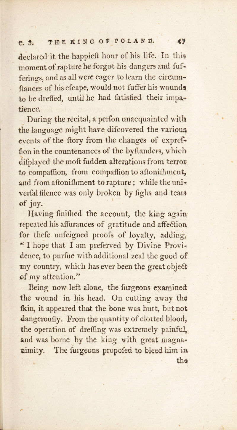 declared it the happieft hour of his life. In this moment of rapture he forgot his dangers and fuf- ferhms, and as all were eager to learn the cirCum- fiances of his efcape, would not fufferhis wounds to be dreffed, until he had fatisfied their impa- tience. During the recital-, a perfon unacquainted with the language might have difcovered the various events of the (lory from the changes of expref- fion in the countenances of the by (landers, which difplayed the mod fudden alterations from terror to companion, from companion to aftoniihment, and from aftoniihment to rapture; while the uni- verfal (ilence was only broken by fighs and tears of joy. Having finilhed the account, the king again repeated his aifurances of gratitude and affection for thefe unfeigned proofs of loyalty, adding* “ I hope that I am preferred by Divine Provi- dence, to purfue with additional zeal the good of my country, which has ever been the great object of my attention.” Being now left alone, the furgeons examined the wound in his head. On cutting away the fkin, it appeared that the bone was hurt, but not dangeroufly. From the quantity of clotted blood, the operation of dreffing was extremely painful, and was borne by the king with great magna- nimity. The furgeons propofed to bleed him in the