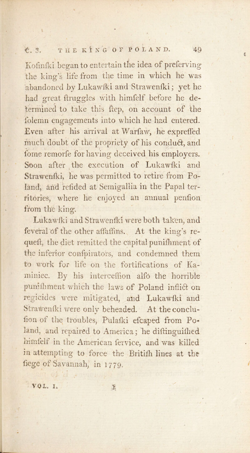 * ' y '£. 3, THE K i N G OF POLAND. 49 Kofinfki began to entertain the idea of preferving the king’s lire from the time in which he was abandoned by Lukawfki and Strawenfki; yet he had great druggies with himfelf before he de- termined to take this ftep, on account of the folemn engagements into which he had entered. Even after his arrival at Warfaw, he expreffed much doubt of the propriety of his conduct, and fome remorfe for having deceived his employers. Soon after the execution of Lnkawfki and Strawenfki, lie was permitted to retire from Po- land, and refided at Semigallia in the Papal ter- ritories, where he enjoyed an annual penfion from the king. Lukawfki and Strawenfld were both taken, and feveral of the other affaffins. At the king’s re- queft, the diet remitted the capital puniihmept of the inferior confpirators, and condemned them to work for life on the fortifications of Ka- miniec. By his interceffion alfo the horrible ptimfhment which the laws of Poland inflict on regicides were mitigated, and Lukawfki and Strawenfld were only beheaded. At the concha- fion ot the troubles, Pulafki efcaped from Po- land, and repairer! to America; he diftinguiflied hithfelf in the American fervice, and was killed in attempting to force the Britifh lines at the fege of Savannah, in 1779.