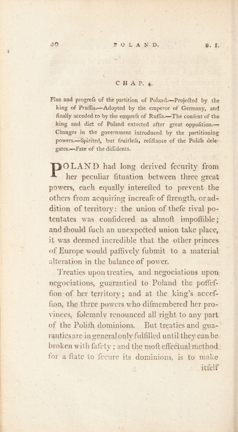 4 CHAP. 4. Plan and progrefs of the partition of Poland.—Projected by the king of PruITia.—-Adopted by the emperor of Germany, and finally acceded to by the emprefs of Ruffia.—'The confent of the king and diet of Poland extorted after great oppofition.— Changes in the government introduced by the partitioning powers.—Spirited, but fruitlefs, refinance of the Polifli dele- gates.—Fate of the dilfidents. 'DOLAND had long derived fecurity from ^ her peculiar fituation between three great powers, each equally interefted to prevent the others from acquiring increafe of ftrength, or ad- dition of territory: the union of thefe rival po- tentates was confidered as almoft impoffible; and iliould fuch an unexpected union take place, it was deemed incredible that the other princes of Europe would paffively fubmit to a material alteration in the balance of power. Treaties upon treaties, and negociations upon negoe rations, guarantied to Poland the poffef- fion of her territory; and at the king’s accef- fion, the three powers who difmembered her pro- vinces, folem.nlv renounced all right to any part of the Polifli dominions. But treaties and gua- rarities are in general only fulfilled until they can be broken with fafety; and the moft effectual method tor a flate to feeure its dominions, is to make itfelf /