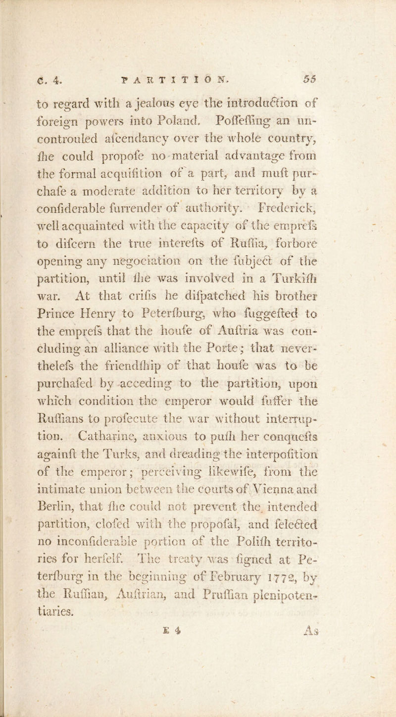 to regard with a jealous eye the introduction of foreign powers into Poland, Poll effing an un- controuled aicendancy over the whole country, the could propofe no material advantage from the formal acquifition of a part, and rauft pur- chafe a moderate addition to her territory by a confiderable furrender of authority. Frederick, well acquainted with the capacity of the emprds to difcern the true interefts of Ruffin, forbore opening any negociation on the fubject of the partition, until die was involved in a Turkifh war. At that cribs he difpatched his brother Prince Henry to Petersburg, who fuggefted to the emprels that the horde of Auftria was con- cluding an alliance with the Porte; that never- thelefs the friendfhip of that houfe was to be purchafed by acceding to the partition,, upon which condition the emperor would differ the Ruffians to profecute the war without interrup- tion. Catharine, anxious to pulli her conqnefis againft the Turks, and dreading the interpofition of the emperor; perceiving likewife, from the intimate union between the courts of Vienna and Berlin, that the could not prevent the. intended partition, clofed with the propofol, and feledied no inconliderahle portion of the Polifl* territo- ries for herfelf. The treaty was figned at Pe- te rf 3 urg in the beginning of February 1772, by the Ruffian, Auftrian, and Pmffian plenipoten- tiaries. K 4 As