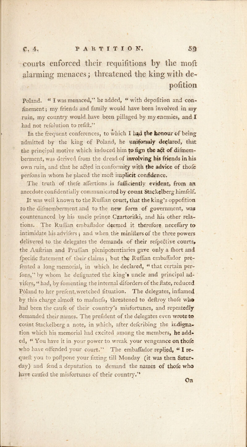 courts enforced their requisitions by the moft planning menaces; threatened the king with de~ pofition Poland. “ I was menaced,” he added, “ with depolition and con- finement; my friends and family would have been involved in my ruin, my country would have been pillaged by my enemies, and I had not refolution to refill.” In the frequent conferences, to which I h«id {he honour of being admitted by the king of Poland, he uniformly declared, that the principal motive which induced him to fign the a£t of difmem- berment, was derived from the dread of involving his friends in his own ruin, and that he adled in conformity with the advice of thole perfons in w'hom he placed the moft implicit confidence. The truth of thefe alfertions is fuffidently evident, from an. anecdote confidentially communicated by count Stackelberg liimfelf. It was well known to the Ruffian court, that the king’s oppofition to the difmemberment and to the new form of government, was countenanced by his uncle prince Czartorilki, and his other rela- tions. The Ruffian embafiador deemed it therefore neceffary to intimidate his advifers 5 and when the miniftersof the three powers delivered to the delegates the demands of their refpe£tive courts* the Auftrian and Prufiian plenipotentiaries gave only a fhort and fpecific ftatement of their claims ; but the Ruffian embaffiador pre- fented a long memorial, in which he declared, u that certain per- fons,” by whom he defignated the king’s uncle and principal ad- vifers, “ had, by fomenting the internal diforders of the ftate, reduced Poland to her prefent wretched lituation. The delegates, inflamed by this charge almoft to madnefs, threatened to deflroy thofe who had been the caufe of their country’s misfortunes, and repeatedly demanded their names. The prefident of the delegates even wrote to count Stackelberg a note, in ydiich, after defcribing the indigna^ tion which his memorial had excited among the members, he add* ed, “ You have it in your power to wreak your vengeance on thofe who have offended your court.” The embaffiador replied, “ I re- queft you to poftpone your fitting till Monday (it was then Satur- day) and fend a deputation to demand the names of thofe who have caufed the misfortunes of their country.’4