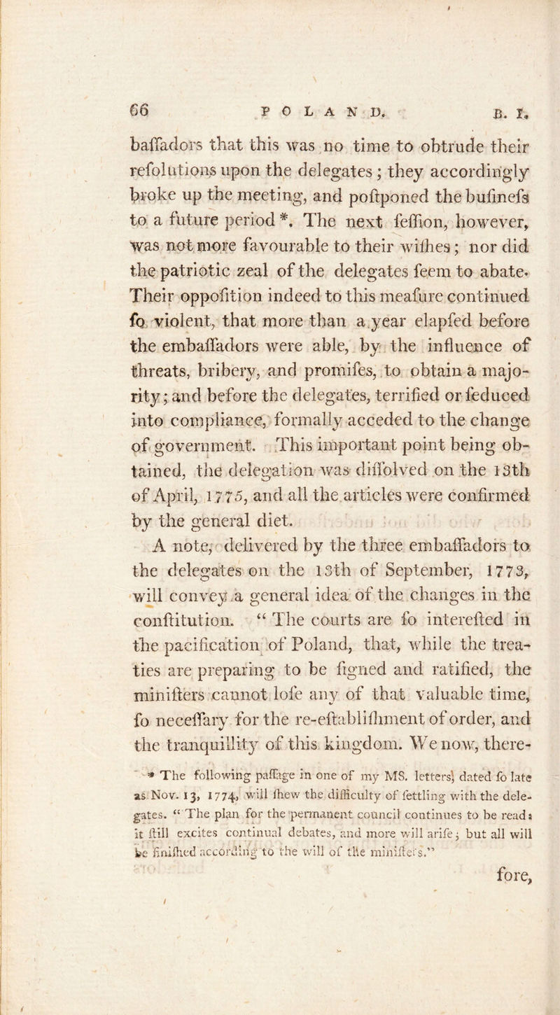 66 POLAND. B. X„ bafladors that this was no time to obtrude their refolutions upon the delegates ; they accordingly broke up the meeting, and poftponed the bufmefs to a future period The next feffion, however, was not more favourable to their withes; nor did the patriotic zeal of the delegates feem to abate. Their oppofition indeed to this meafure continued fo violent, that more than a year elapfed before the embaffadors were able, by the influence of threats, bribery, and promifes, to obtain a majo- rity ; and before the delegates, terrified or leduced into compliance, formally acceded to the change of government. This important point being ob- tained, the delegation was diflblved on the 13th of April, 177 &lt;5, and all the articles were confirmed by the general diet. A note, delivered by the three embafladors to the delegates on the 13th of September, 1773, will convey a general idea of the changes in the conftitution. “ The courts are fo interefted in the pacification of Poland, that, while the trea- ties are preparing to be figned and ratified, the minifters cannot lofe any of that valuable time, fo neceflary for the re-eflablifliment of order, and the tranquillity of this kingdom. We now, there- •* The following paflage in one of my MS. letters', dated fo late as Nov. 13, 1774, -will Ihew the difficulty of fettling with the dele- gates. “ The plan for the permanent council continues to be read: it hill excites continual debates, and more will arife; but all will r ■ ' fee Eniffied according to the will of the mini lie fore, l l