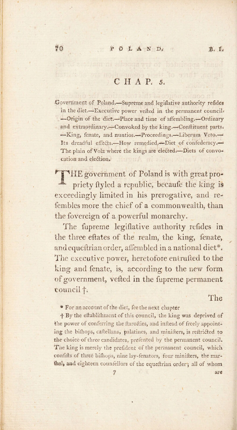 C H A P. 5. Opveflimeilt of Poland.—Supreme and legiflative authority refides in the diet.—-Executive power veiled in the permanent council* —Origin of the diet.—-Place and time of alfembling.—Ordinary and extraordinary.—Convoked by the king.—-Conftituent parts* •—King, fenate, and nuntios.—-Proceedings.—Liberum Veto.—- Its dreadful effects.—How remedied.—Diet of confederacy.—- The plain of Vola where the kings are eledled*—Diets of convo- cation and eledtion. nnHE goveranient of Poland is with great pro- prje|;y ftyled a republic, becaufe the king is exceedingly limited in his prerogative, and re^ fembles more the chief of a commonwealth, than the fovereign of a powerful monarchy. The fupreme legiflative authority refides in the three eflates of the realm, the king, fenate, •and equeftrian order, affembled in a national diet** The executive power, heretofore entrufted to the king and fenate, is, according to the new form of government, veiled in the fupreme permanent council f. The * Bor an account of the diet, fee the next chapter •f By the eftablifliment of this council, the king was deprived ofi the power of conferring the ftarofties, and inftead of freely appoint- ing the bifhops, caftellans, palatines, and minifters, is reftridted to the choice of three candidates, prefented by the permanent council* The king is merely the prefident of the permanent council, which confifts of three bifhops, nine lay-fenators, four minifters, the mar- &amp;al, and eighteen counfellors cf the equeftrian order ; all of whom 7 are \
