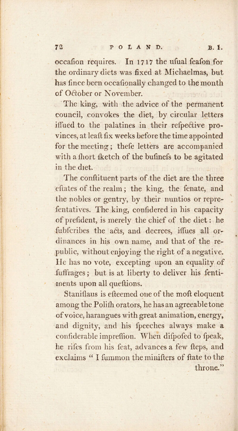 72 POLAND. B. 1. occafion requires. In 1717 the ufual feafon for the ordinary diets was fixed at Michaelmas, but has fmee been occafionally changed to the month of Odiober or November. The king, with the advice of the permanent council, convokes the diet, by circular letters ilTued to the palatines in their refpeblive pro- vinces, at lead fix weeks before the time appointed for the meeting; thefe letters are accompanied with a fhort fketch of the bufmefs to be agitated in the diet. The conflituent parts of the diet are the three cftates of the realm; the king, the fenate, and the nobles or gentry, by their nuntios or repre- fentatives. The king, confidered in his capacity of prefident, is merely the chief of the diet: he fubfcribes the adts, and decrees, iffues all or- dinances in his own name, and that of the re- public, without enjoying the right of a negative. He has no vote, excepting upon an equality of fuffrages; but is at liberty to deliver his fenti- inents upon all queflions. Slaniflaus is elleemed one of the mo ft eloquent among the Polifh orators, he has an agreeable tone of voice, harangues with great animation, energy, and dignity, and his fpeeclies always make a confiderable impreffion. When difpofed to fpeak, he rifes from his feat, advances a few heps, and exclaims “ I fummon theminifters of hate to the throne.”