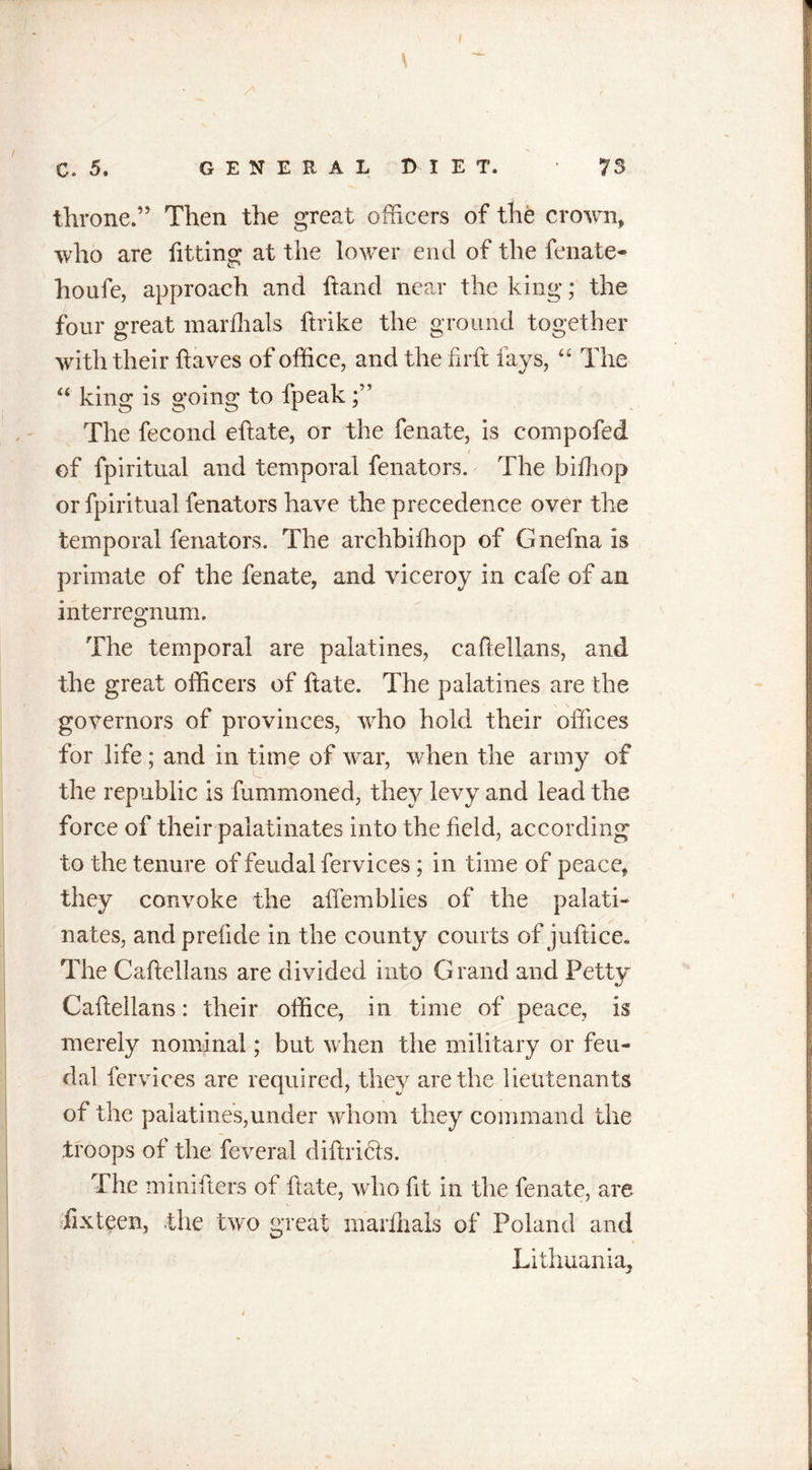 c. 5. G E N E R A L D I E T. 73 throne.” Then the great officers of the crown, who are fitting at the lower end of the fenate- houfe, approach and ftand near the king; the four great mar dials ftrike the ground together with their Haves of office, and the hrft lays, “ The “ king is going to fpeak The fecond eftate, or the fenate, is compofed of fpiritual and temporal fenators. The bidiop or fpiritual fenators have the precedence over the temporal fenators. The archbifhop of Gnefna is primate of the fenate, and viceroy in cafe of an interregnum. The temporal are palatines, caftellans, and the great officers of Hate. The palatines are the governors of provinces, who hold their offices for life ; and in time of war, when the army of the republic is fummoned, they levy and lead the force of their palatinates into the field, according to the tenure of feudal fervices ; in time of peace, they convoke the aftemblies of the palati- nates, andprelide in the county courts of juft-ice. The Caftellans are divided into Grand and Petty Caftellans: their office, in time of peace, is merely nominal; but when the military or feu- dal fer vices are required, they are the lieutenants of the palatines,under whom they command the troops of the feveral diftribls. The minifters of fta.te, who fit in the fenate, are fixteen, the two great marfhals of Poland and Lithuania,