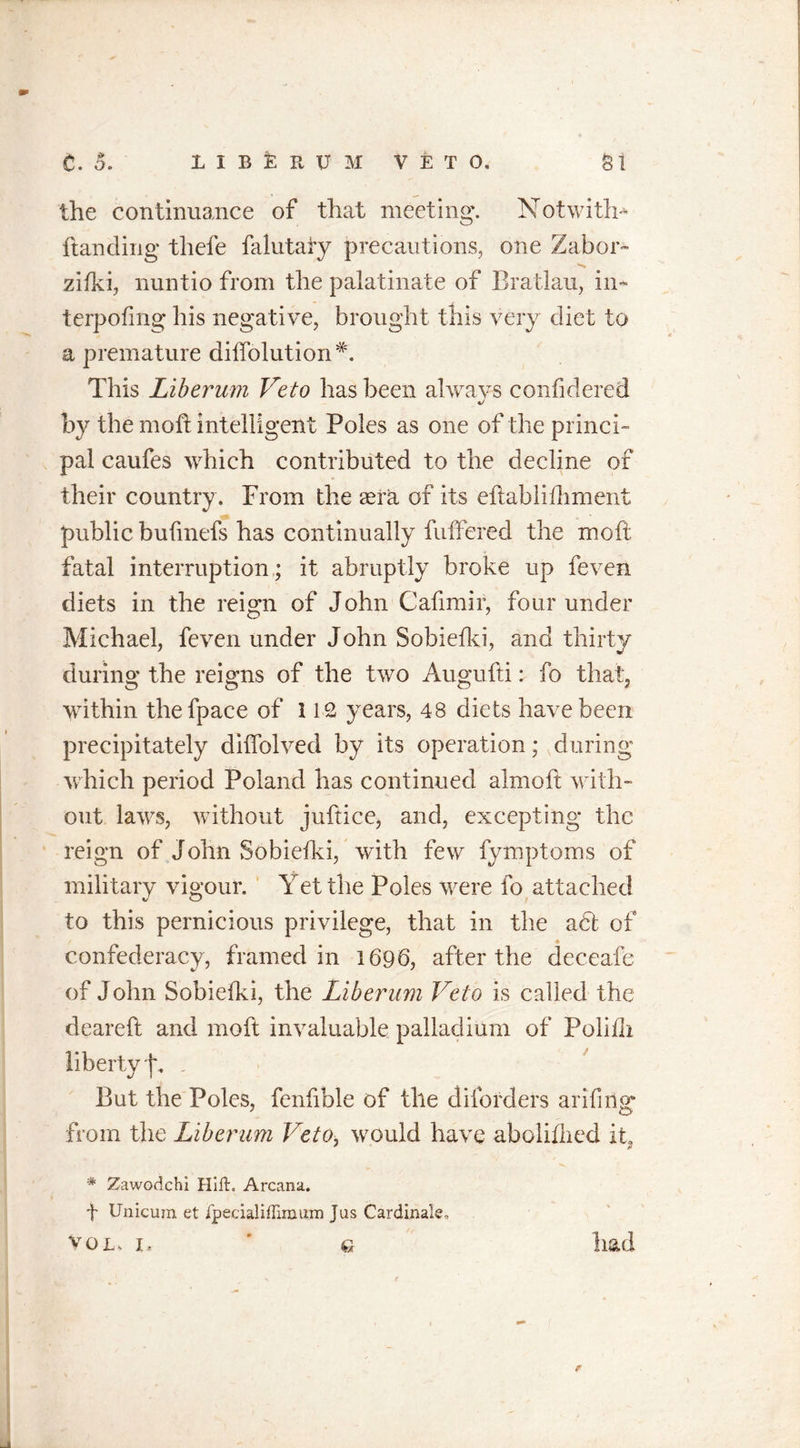 the continuance of that meeting. Notwith* handing thefe falutaiy precautions, one Zabor™ zifki, nuntio from the palatinate of Bratlau, in- terpofmg his negative, brought this very diet to a premature diffolution*. This Liberum Veto has been always confidered by the moft intelligent Poles as one of the princi- pal caufes which contributed to the decline of their country. From the aera of its eftablifliment public bufmefs has continually buffered the moft fatal interruption; it abruptly broke up feven diets in the reign of John Cafimir, four under Michael, feven under John Sobiefki, and thirty during the reigns of the two Augufti: fo that, within thefpace of 112 years, 48 diets have been precipitately diffolved by its operation; during which period Poland has continued aim oft with- out laws, without juftice, and, excepting the reign of John Sobiefki, with few fymptoms of military vigour. Yet the Poles were fo attached to this pernicious privilege, that in the adt of confederacy, framed in 1696, after the deceafe of John Sobiefki, the Liberum Veto is called the deareft and moft invaluable palladium of Polifli liberty j\ , &gt; ' But the Poles, fenfible of the diforders arifmsr from the Liberum Veto, would have abolifhed it, * Zawodchi Hilt. Arcana. t Unicum et fpecialiffiraum Jus Cardinale, Vol b ’ q had r