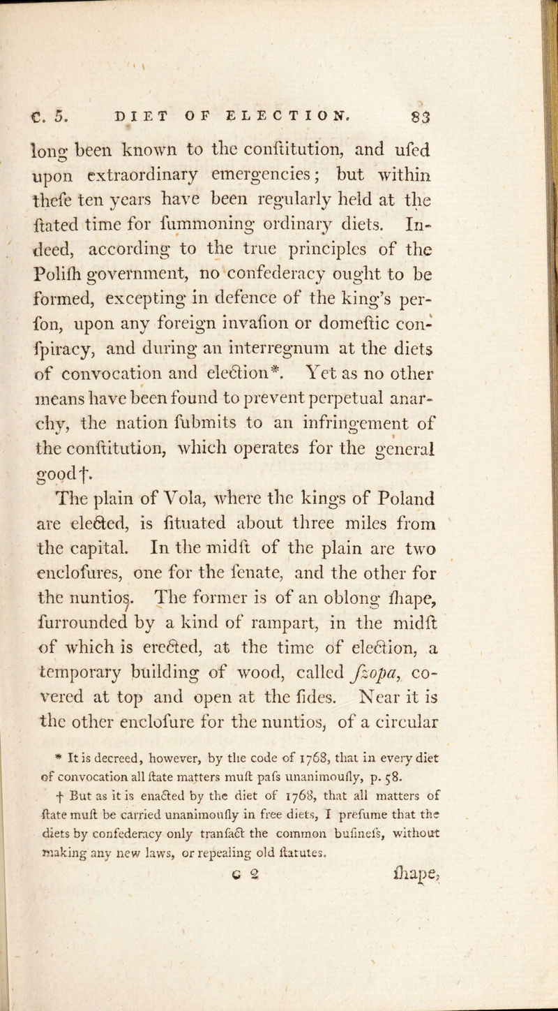 / c, 5. DIET OF ELECTION, S3 Iona* been known to the confutation, and ufed upon extraordinary emergencies; but within thefe ten years have been regularly held at the ftated time for fummoning ordinary diets. In- deed, according to the true principles of the Polifh government, no confederacy ought to be formed, excepting in defence of the king’s per- fon, upon any foreign invafion or domeftic con- fpiracy, and during an interregnum at the diets of convocation and ele6tion#. Yet as no other means have been found to prevent perpetual anar- chy, the nation fubmits to an infringement of the conftitution, which operates for the general good j*. The plain of Vola, where the kings of Poland are elefted, is fituated about three miles from the capital. In the midft of the plain are two enclofures, one for the fenate, and the other for the nuntios. The former is of an oblong fhape? furrounded by a kind of rampart, in the midft of which is erefted, at the time of e!e6tion, a temporary building of wood, called Jzopa, co- vered at top and open at the fides. Near it is the other enclofure for the nuntios, of a circular * It is decreed, however, by the code of 1768, that in every diet of convocation, allftate matters mu ft pafs unanimoufly, p. 58. f But as it is enadted by the diet of 1768, that all matters of ftate muft be carried unanimoufly in free diets, I prefume that the diets by confederacy only tranfadt the common bufinefs, without making any new laws, or repealing old ftatutes. c 2 thape.