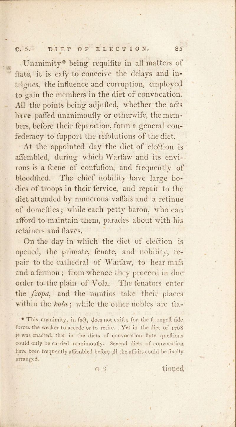 9 Unanimity# being requifite in all matters of ftate, it is eafy to conceive the delays and in* trigues, the influence and corruption, employed to o’ain the members in the diet of convocation. O Ail the points being adjufted, whether the adts have paffed unanimoufly or otherwife, the mem- bers, before their feparation, form a general con- federacy to fupport the refolutions of the diet. At the appointed day the diet of election is alfembled, during which Warfaw and its envi- rons is a fcene of confufion, and frequently of blooddied. The chief nobility have large bo- dies of troops in their fervice, and repair to the diet attended by numerous vaffals and a retinue of domeftics; while each petty baron, who can afford to maintain them, parades about with his retainers and haves. On the dav in which the diet of election is opened, the primate, fenate, and nobility, re- pair to the cathedral of Warfaw, to hear mafs and afermon; from whence they proceed in due order to the plain of Vola. The fenators enter the fzopa, and the nuntios take their places within the kola; while the other nobles are fta- X * This unanimity, ia fact, does not exiftj for the ftrongeft: fide forces the weaker to accede or to retire. Yet in the diet of 1768 It was enadted, that in the diets of convocation ftate queftions could only be carried unanimoufly. Several diets of convocation have been frequently aflembled before, all the affairs could be finally arranged. „