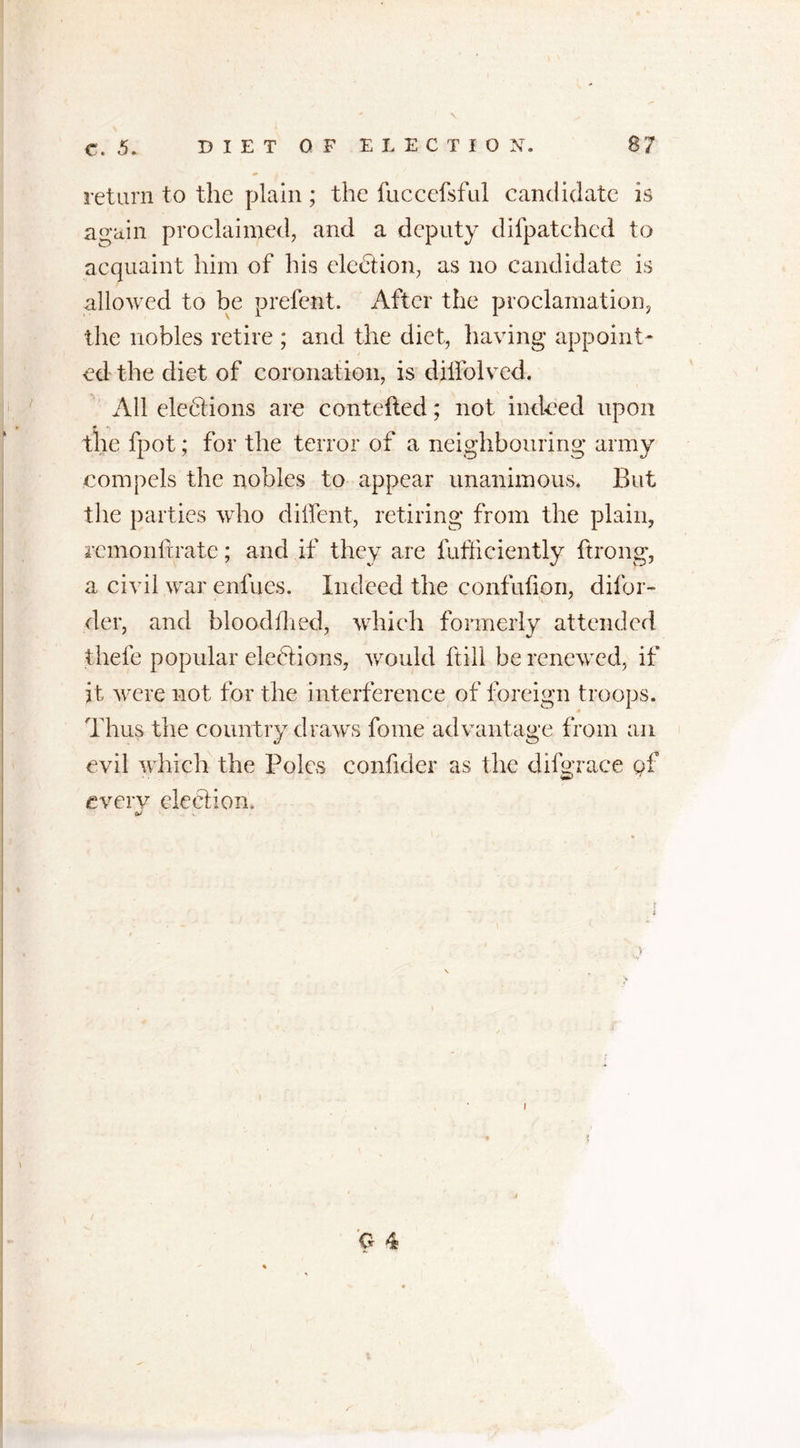 return to the plain; the fuccefsful candidate is again proclaimed, and a deputy dilpatchcd to acquaint him of his election, as no candidate is allowed to be prefent. After the proclamation, the nobles retire ; and the diet, having appoint* ed the diet of coronation, is dilfolved. All elections are contefled; not indeed upon * ^ the fpot; for the terror of a neighbouring army compels the nobles to appear unanimous. But the parties who diffent, retiring from the plain, remonltrate; and if they are fufficiently ftrong, a civil war enfucs. Indeed the confufion, difor- der, and bloodfhed, which formerly attended thefe popular elections, would ftill be renewed, if it were not for the interference of foreign troops. /i Thus the country draws fome advantage from an evil which the Poles confider as the di fur ace of every election. &amp; . ». O 4