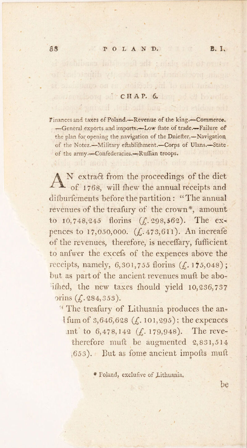 C H A P. 6. Finances and taxes of Poland.—Revenue of the king.—Commerce. —General exports and imports.-—Low ftate of trade.—-Failure of the plan for opening the navigation of the Dnielfer.—Navigation of the Notez.—Military eftabiilhment.—Corps of Ulans.—State of the army.—Confederacies.—Ruffian troops. N extract from the proceedings of the diet of 1768, will drew the annual receipts and difburfements before the partition : “ The annual revenues of the treafury of the crown*, amount to 10,748,245 florins (£.298,562). The ex« pences to 17,050,000. (£.473,611). An increafe of the revenues, therefore, is neceffary, fufficient to anfwer the excefs of the expences above the receipts, namely, 6,301,755 florins (£. 175,048); but as part of the ancient revenues muft be abo« li£hed5 the new taxes fhould yield 10,236,73 7 orins (£. 284,353). f The treafury of Lithuania produces the an- Ifumof 3,646,628 (£. 101,295): the expences nit to 6,478,142 (£.179,948). The reve- therefore muft he augmented 2,831,514 .653). But as fome ancient impofts muft # Poland, exclufive of Lithuania* be
